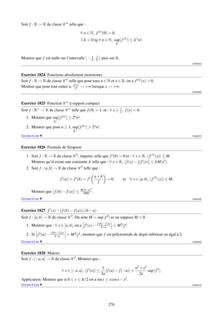 Soit f : R → R de classe C ∞ telle que :

                                           ∀ n ∈ N, f (n) (0) = 0,
                                           ∃ λ  0 tq ∀ n ∈ N, sup f (n) ≤ λ n n!.
                                                                      R



                                             1 1
Montrer que f est nulle sur l’intervalle ] − λ , λ [, puis sur R.
                                                                                                               [004005]



Exercice 1824 Fonctions absolument monotones
Soit f : R → R de classe C ∞ telle que pour tous n ∈ N et x ∈ R, on a f (n) (x)  0.
                                 (x)
Montrer que pour tout entier n, fxn → +∞ lorsque x → +∞.
                                                                                                               [004006]



Exercice 1825 Fonction C ∞ à support compact
Soit f : R+ → R de classe C ∞ telle que f (0) = 1, et : ∀ x ≥ 1 , f (x) = 0.
                                                              2

   1. Montrer que sup f (n) ≥ 2n n!.
                     R+
   2. Montrer que pour n ≥ 1, sup f (n)  2n n!.
                                      R+
Correction                                                                                                     [004007]



Exercice 1826 Formule de Simpson

   1. Soit f : R → R de classe C 5 , impaire, telle que f (0) = 0 et : ∀ x ∈ R, | f (5) (x)| ≤ M.
                                                                           x
      Montrer qu’il existe une constante λ telle que : ∀ x ∈ R, f (x) − 3 f (x) ≤ λ M|x5 |.
   2. Soit f : [a, b] → R de classe C 5 telle que :
                                                     a+b
                           f (a) = f (b) = f                  = 0,        et ∀ x ∈ [a, b], | f (5) (x)| ≤ M.
                                                      2
                                           M(b−a)5
      Montrer que f (b) − f (a) ≤           2880 .
Correction                                                                                                     [004008]




Exercice 1827 f (x) − ( f (b) − f (a))/(b − a)
Soit f : [a, b] → R de classe C 2 . On note M = sup | f | et on suppose M  0.
                                                      f (b)− f (a)
   1. Montrer que : ∀ x ∈ ]a, b[, on a f (x) −            b−a         M b−a .
                                                                          2
                   f (b)− f (a)
   2. Si f (a) −       b−a        = M b−a , montrer que f est polynomiale de degré inférieur ou égal à 2.
                                       2
Correction                                                                                                     [004009]



Exercice 1828 Matexo
Soit f : [−a, a] → R de classe C 2 . Montrer que :

                                                 1                     a2 + x 2
                            ∀ x ∈ [−a, a], | f (x)| ≤
                                                   | f (a) − f (−a)| +          sup | f |.
                                                2a                       2a
Application. Montrer que si 0 ≤ x ≤ π/2 on a sin x ≥ x cos x − x2 .
Correction                                                                                                     [004010]




                                                                276
 