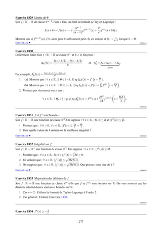 Exercice 1829 Limite de θ
Soit f : R → R de classe C n+1 . Pour a ﬁxé, on écrit la formule de Taylor-Lagrange :

                                                             hn−1 (n−1)      hn
                          f (a + h) = f (a) + · · · +               f   (a) + f (n) (a + hθh ).
                                                           (n − 1)!          n!
                                                                                                    1
Montrer que si f (n+1) (a) = 0, alors pour h sufﬁsament petit, θh est unique et θh →               n+1   lorsque h → 0.
Correction                                                                                                                [004011]



Exercice 1830
Différences ﬁnies Soit f : R → R de classe C ∞ et h  0. On pose :

                                     f (x + h/2) − f (x − h/2)               p
                      ∆h f (x) =                                         et ∆h = ∆h ◦ ∆h ◦ · · · ◦ ∆h .
                                                 h
                                                                                          p fois

                          f (x+h)−2 f (x)+ f (x−h)
Par exemple, ∆2 f (x) =
              h                     h2
                                                   .
   1.   (a) Montrer que : ∀ x ∈ R, ∃ θ ∈ ] − 1, 1[ tq ∆h f (x) = f x + θ2h .
                                                                                    2
        (b) Montrer que : ∀ x ∈ R, ∃ θ ∈ ] − 1, 1[ tq ∆h f (x) = f (x) + 24 f (3) x + θ2h .
                                                                         h

   2. Montrer par récurrence sur p que :

                                                      p                            ph2 (p+2)    θph
                       ∀ x ∈ R, ∃ θ p ∈ ] − p, p[ tq ∆h f (x) = f (p) (x) +           f      x+     .
                                                                                   24            2
                                                                                                                          [004012]




Exercice 1831 f et f sont bornées
Soit f : R → R une fonction de classe C 2 . On suppose : ∀ x ∈ R, | f (x)| ≤ α et | f (x)| ≤ β .
   1. Montrer que : ∀ h  0, ∀ x ∈ R, | f (x)| ≤           2α
                                                            h   + hβ .
                                                                   2
   2. Pour quelle valeur de h obtient-on la meilleure inégalité ?
Correction                                                                                                                [004013]




Exercice 1832 Inégalité sur f
Soit f : R → R+ une fonction de classe C 2 . On suppose : ∀ x ∈ R, | f (x)| ≤ M.
                                                           2
   1. Montrer que : ∀ x, y ∈ R, f (x) + y f (x) + y2 M ≥ 0.
   2. En déduire que : ∀ x ∈ R, | f (x)| ≤             2M f (x).
   3. On suppose que : ∀ x ∈ R, | f (x)| =             2M f (x). Que pouvez-vous dire de f ?
Correction                                                                                                                [004014]



Exercice 1833 Majoration des dérivées de f
Soit f : R → R une fonction de classe C n telle que f et f (n) sont bornées sur R. On veut montrer que les
dérivées intermédiaires sont aussi bornées sur R.
   1. Cas n = 2 : Utiliser la formule de Taylor-Lagrange à l’ordre 2.
   2. Cas général : Utiliser l’exercice 1830.
                                                                                                                          [004015]




Exercice 1834 f (x) ≥ − xk2


                                                                   277
 