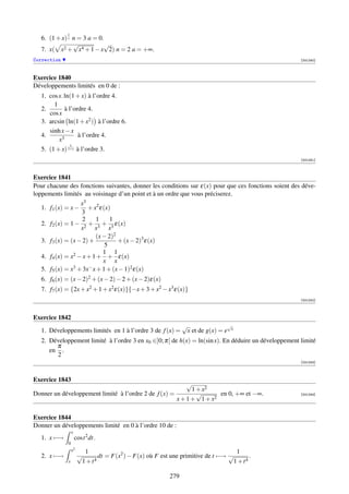 1
   6. (1 + x) x n = 3 a = 0.
                √           √
   7. x( x2 + x4 + 1 − x 2) n = 2 a = +∞.
Correction                                                                                            [001240]



Exercice 1840
Développements limités en 0 de :
   1. cos x. ln(1 + x) à l’ordre 4.
        1
   2.        à l’ordre 4.
      cos x
   3. arcsin ln(1 + x2 ) à l’ordre 6.
      sinh x − x
   4.              à l’ordre 4.
          x3
                1
   5. (1 + x) 1+x à l’ordre 3.
                                                                                                      [001241]



Exercice 1841
Pour chacune des fonctions suivantes, donner les conditions sur ε(x) pour que ces fonctions soient des déve-
loppements limités au voisinage d’un point et à un ordre que vous préciserez.
                    x3
   1. f1 (x) = x − + x2 ε(x)
                    3
                     2    1     1
   2. f2 (x) = 1 − 2 + 3 + 3 ε(x)
                    x     x     x
                          (x − 2)2
   3. f3 (x) = (x − 2) +           + (x − 2)3 ε(x)
                              5
                             1 1
   4. f4 (x) = x2 − x + 1 + + ε(x)
                             x x
   5. f5 (x) = x 3 + 3x− x + 1 + (x − 1)2 ε(x)

   6. f6 (x) = (x − 2)2 + (x − 2) − 2 + (x − 2)ε(x)
   7. f7 (x) = {2x + x2 + 1 + x2 ε(x)}{−x + 3 + x2 − x3 ε(x)}
                                                                                                      [001242]



Exercice 1842
                                                               √                √
   1. Développements limités en 1 à l’ordre 3 de f (x) =        x et de g(x) = e x
   2. Développement limité à l’ordre 3 en x0 ∈]0; π[ de h(x) = ln(sin x). En déduire un développement limité
        π
      en .
        2
                                                                                                      [001243]



Exercice 1843
                                                          √
                                                            1 + x2
Donner un développement limité à l’ordre 2 de f (x) =         √      en 0, +∞ et −∞.                  [001244]
                                                      x + 1 + 1 + x2

Exercice 1844
Donner un développements limité en 0 à l’ordre 10 de :
                 x
   1. x −→           cost 2 dt.
             0
                 x2     1                                                        1
   2. x −→            √      dt = F(x2 ) − F(x) où F est une primitive de t −→ √       .
             x         1+t 4                                                    1 + t4

                                                         279
 