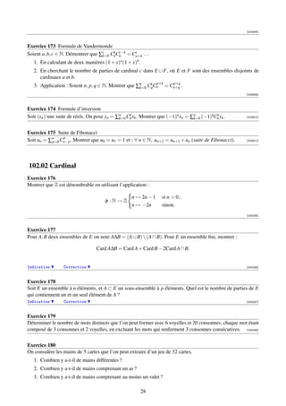 [002908]



Exercice 173 Formule de Vandermonde
                                       k c−k
Soient a, b, c ∈ N. Démontrer que ∑c CaCb = Ca+b . . .
                                             c
                                   k=0
   1. En calculant de deux manières (1 + x)a (1 + x)b .
   2. En cherchant le nombre de parties de cardinal c dans E ∪ F, où E et F sont des ensembles disjoints de
      cardinaux a et b.
                                                     k=0
                                                         k p+k p+q
   3. Application : Soient n, p, q ∈ N. Montrer que ∑q CqCn = Cn+q .
                                                                                                       [002909]



Exercice 174 Formule d’inversion
Soit (xn ) une suite de réels. On pose yn = ∑n Cn xk . Montrer que (−1)n xn = ∑n (−1)kCn yk .
                                             k=0
                                                 k
                                                                               k=0
                                                                                       k               [002910]




Exercice 175 Suite de Fibonacci
               p
Soit un = ∑n Cn−p . Montrer que u0 = u1 = 1 et : ∀ n ∈ N, un+2 = un+1 + un (suite de Fibonacci).
           p=0                                                                                         [002911]




102.02 Cardinal
Exercice 176
Montrer que Z est dénombrable en utilisant l’application :

                                                  n → 2n − 1     si n  0 ;
                                     φ :N→Z
                                                  n → −2n        sinon.
                                                                                                       [000235]



Exercice 177
Pour A, B deux ensembles de E on note A∆B = (A ∪ B)  (A ∩ B). Pour E un ensemble ﬁni, montrer :

                                 Card A∆B = Card A + Card B − 2Card A ∩ B.


Indication       Correction                                                                            [000236]



Exercice 178
Soit E un ensemble à n éléments, et A ⊂ E un sous-ensemble à p éléments. Quel est le nombre de parties de E
qui contiennent un et un seul élément de A ?
Indication       Correction                                                                            [000237]



Exercice 179
Déterminer le nombre de mots distincts que l’on peut former avec 6 voyelles et 20 consonnes, chaque mot étant
composé de 3 consonnes et 2 voyelles, en excluant les mots qui renferment 3 consonnes consécutives. [000238]


Exercice 180
On considère les mains de 5 cartes que l’on peut extraire d’un jeu de 32 cartes.
   1. Combien y a-t-il de mains différentes ?
   2. Combien y a-t-il de mains comprenant un as ?
   3. Combien y a-t-il de mains comprenant au moins un valet ?

                                                      28
 