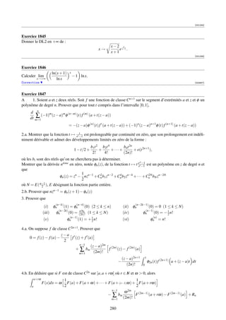 [001245]



Exercice 1845
Donner le DL2 en +∞ de :
                                                                 x−2 x
                                                           x→        e x−1 .
                                                                 x+1
                                                                                                                               [001246]



Exercice 1846
                       ln(x + 1)    x
Calculer lim                            − 1 ln x.
           x→+∞           ln x
Correction                                                                                                                     [002657]



Exercice 1847
A     1. Soient a et z deux réels. Soit f une fonction de classe Cn+1 sur le segment d’extrémités a et z et φ un
polynôme de degré n. Prouver que pour tout t compris dans l’intervalle [0, 1],
     d n
        ∑ (−1)m (z − a)m φ (n−m) (t) f (m) (a + t(z − a))
     dt m=1
                                   = −(z − a)φ (n) (t) f (a + t(z − a)) + (−1)n (z − a)n+1 φ (t) f (n+1) (a + t(z − a))
                                    t
2.a. Montrer que la fonction t → et −1 est prolongeable par continuité en zéro, que son prolongement est indéﬁ-
niment dérivable et admet des développements limités en zéro de la forme :
                                                     b1t 2 b2t 4       bnt 2n
                                         1 − t/2 +        +      +···+        + o(t 2n+1 ),
                                                      2!    4!         (2n)!
où les bi sont des réels qu’on ne cherchera pas à déterminer.
                                                                          zt −1
Montrer que la dérivée nieme en zéro, notée φn (z), de la fonction t → t e t −1 est un polynôme en z de degré n et
                            `
                                                                         e
que
                                      1          2           4                   2N
                         φn (z) = zn − nzn−1 +Cn b1 zn−2 +Cn b2 zn−4 + · · · +Cn bN zn−2N
                                      2
où N = E( n−1 ), E désignant la fonction partie entière.
             2
2.b. Prouver que nzn−1 = φn (z + 1) − φn (z)
3. Prouver que
                         (n−k)            (n−k)                                   (n−2k−1)
                  (i) φn    (1) = φn            (0) (2 ≤ k ≤ n)           (ii) φn                (0) = 0 (1 ≤ k ≤ N)
                         (n−2k)             n!bk                                         (n−1)         1
                 (iii)  φn      (0) =       (2k)! (1 ≤ k ≤ N)             (iv)          φn     (0) = − 2 n!
                                    (n−1)           1                                         (n)
                 (v)               φn       (1) = + 2 n!                  (vi)              φn = n!

4.a. On suppose f de classe C2n+1 . Prouver que
                         z−a
     0 = f (z) − f (a) −      f (z) + f (a)
                          2
                                   n−1
                                          (z − a)2m (2m)
                                + ∑ bm              f    (z) − f (2m) (a)
                                   m=1      (2m)!
                                                                          (z − a)2n+1       1
                                                                      −                         φ2n (t) f (2n+1) a + (z − a)t dt
                                                                             (2n)!      0

4.b. En déduire que si F est de classe C2n sur [a, a + rω] où r ∈ N et ω  0, alors
                                                                  I
          a+rω                   1                                          1
                 F(x)dx = ω        F(a) + F(a + ω) + · · · + F(a + (r−1)ω) + F(a + rω)
      a                          2                                          2
                                                              n−1        2m
                                                                       ω
                                                            − ∑ bm          F (2m−1) (a + rω) − F (2m−1) (a) + Rn
                                                              m=1     (2m)!

                                                                280
 