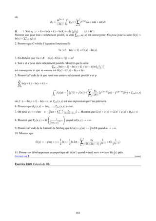où
                                                                         r−1
                                              ω 2n+1       1
                                  Rn =
                                              (2n)!    0
                                                               φ2n (t)   ∑ F (2n) (a + mω + ωt)dt
                                                                         m=0


B                                                     k
       1. Soit uk : x  0 → ln(x + k) − ln(k) + x ln k+1       (k ∈ N ∗ )
                                                                    I
Montrer que pour tout x strictement positif, la série ∑k≥1 uk (x) est convergente. On pose pour la suite G(x) =
ln(x) + ∑∞ uk (x)
          k=1

2. Prouver que G vériﬁe l’équation fonctionnelle

                                               ∀x  0 G(x + 1) = G(x) − ln(x).

3. En déduire que ∀m ∈ N
                       I         exp(−G(m + 1)) = m!
4. Soit x et y deux réels strictement positifs. Montrer que la série
                                                                                           k
                                   ∑k≥1 ln(y + k) − ln(x + k) + (y − x) ln                k+1
est convergente et que sa somme est G(y) − G(x) − ln y + ln x.
5. Prouver à l’aide de A que pour tous entiers strictement positifs n et p
     n
     ∑ ln(y + k) − ln(x + k) =
  k=0
                                          n                             p−1
                                                       1                     bh
                                              f (t)dt + f (0) + f (n) + ∑         f (2h−1) (n) − f (2h−1) (0) + Tp,n (x, y)
                                      0                2                h=1 (2h)!

où f : t → ln(y + t) − ln(x + t) et Tp,n (x, y) est une expression que l’on précisera.
6. Prouver que R p (x, y) = limn→+∞ Tp,n (x, y) existe.
                                         p−1     bh
7. On pose g(z) = z ln z − z − 1 ln z + ∑h=1 (2h)(2h−1) z2h−1 . Montrer que G(y) + g(y) = G(x) + g(x) + R p (x, y)
                               2
                                                          1



                                          1
8. Montrer que R p (x, y) = O                  2p−1    quand inf(x, y) → +∞.
                                   inf(x,y)

9. Prouver à l’aide de la formule de Stirling que G(m) + g(m) → 1 ln 2π quand m → +∞.
                                                                2
10. Montrer que
                                                       p−1
                                       1      1                 bh        1         1
                   G(y) = −y ln y + y + ln y − ln 2π − ∑                      + O( 2p−1 )
                                       2      2        h=1 (2h)(2h − 1) y2h−1     y

                                                                                1
11. Donner un développement asymptotique de ln(m!) quand m tend vers +∞ à un O( m7 ) près.
Correction                                                                                                          [002683]



Exercice 1848 Calculs de DL




                                                                         281
 