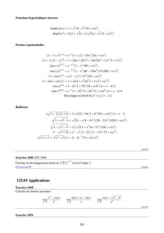 Fonctions hyperboliques inverses


                                Argth(sin x) = x + x3 /6 + x5 /24 + o(x5 )
                                                       √        √
                                 Argsh(ex ) = ln(1 + 2) + 1/ 2(x + x2 /4) + o(x2 )


Formes exponentielles


                            (1 − x + x2 )1/x = e−1 (1 + x/2 + 19x2 /24) + o(x2 )
                        ((1 + x)/(1 − x))α = 1 + 2αx + 2α 2 x2 + 2α(2α 2 + 1)x3 /3 + o(x3 )
                                               2
                               (sin x/x)2/x = e−1/3 (1 − x2 /90) + o(x3 )
                                               2
                               (sin x/x)3/x = e−1/2 (1 − x2 /60 − 139x4 /151200) + o(x4 )
                               (1 + sin x)1/x = e(1 − x/2 + 7x2 /24) + o(x2 )
                        (1 + sin x + cos x)x = 1 + x ln 2 + x2 (ln2 2 + 1)/2 + o(x2 )
                                     (sin x)sin x = 1 − h2 /2 + 7h4 /24 + o(h4 ), h = x − π/2
                                    (tan x)tan 2x = e−1 (1 + 2h2 /3 + 4h4 /5) + o(h4 ), h = x − π/4
                                                   Développer d’abord ln((1 + x)/(1 − x))


Radicaux
                                                    √
                           x    (x − 1)/(x + 1) = 1/ 3(2 + 5h/3 + h3 /54) + o(h3 ), h = x − 2
                                         √        √
                                     1 + 1 − x = 2(1 − x/8 − 5x2 /128 − 21x3 /1024) + o(x3 )
                                                     √
                                   1 − 1 − x2 = |x|/ 2(1 + x2 /8 + 7x4 /128) + o(x5 )
                                        √
                                  ex − 1 + 2x = x2 − x3 /3 + 2x4 /3 − 13x5 /15 + o(x5 )
                                          x3 − x2 )/x = 2 − 2x−2 /9 + o(1/x3 )
                    3                 3
                  ( x3 + x2 +


                                                                                                      [004018]



Exercice 1849 EIT 1999
                                                        2
                                              tan x 1/x
Calculer le développement limité de             x           en 0 à l’ordre 3.
Correction                                                                                            [004019]




125.03 Applications
Exercice 1850
Calculer les limites suivantes
                                2                                                           √
                            ex − cos x                   ln(1 + x) − sin x          cos x − 1 − x2
                        lim                          lim                        lim
                        x→0    x2                    x→0        x               x→0        x4
                                                                                                      [001247]



Exercice 1851


                                                                  283
 