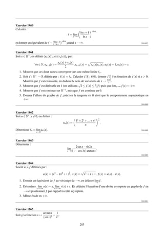 Exercice 1860
Calculer :
                                                                            x ln x
                                                                 ln x + 1
                                                      = lim
                                                          x→∞      ln x
                                    ln x+1 x ln x
et donner un équivalent de −          ln x          quand x → ∞.                                                    [001257]




Exercice 1861
Soit x ∈ R+ , on déﬁnit (un (x))n et (vn (x))n par :

                                        un (x) + vn (x)
                   ∀n ∈ N, un+1 (x) =                   , vn+1 (x) =        un (x)vn (x), u0 (x) = 1, v0 (x) = x.
                                               2
   1. Montrer que ces deux suites convergent vers une même limite                        x.
   2. Soit f :   → R déﬁnie par : f (x) = x . Calculer f (1), f (0), donner f ( 1 ) en fonction de f (x) si x  0.
                  R+                                                            x
                                                                            f (x)
      Montrer que f est croissante, en déduire le sens de variations de x → x .
                                                    √
   3. Montrer que f est dérivable en 1 (on utilisera x ≤ f (x) ≤ 1+x ) puis que limx→∞ f (x) = +∞.
                                                                    2
   4. Montrer que f est continue sur R+∗ , puis que f est continue en 0.
   5. Donner l’allure du graphe de f , préciser la tangente en 0 ainsi que le comportement asymptotique en
      +∞.
                                                                                                                    [001258]



Exercice 1862
Soit n ∈ N∗ , x = 0, on déﬁnit :
                                                                                     1
                                                             1x + 2x + ... + nx      x
                                             un (x) =                                    .
                                                                     n
Déterminer    n   = lim un (x).                                                                                     [001259]
                    x→0


Exercice 1863
Déterminer :
                                                             2 tan x − sh 2x
                                                    lim                         .
                                                    x→0   (1 − cos 3x) arctan x
                                                                                                                    [001260]



Exercice 1864
Soient u, v, f déﬁnies par :
                                                     1
                           u(x) = (x3 − 2x2 + 1) 3 , v(x) =          x2 + x + 1, f (x) = u(x) − v(x).

   1. Donner un équivalent de f au voisinage de −∞, en déduire lim f .
                                                                                −∞
   2. Déteminer lim u(x) − x, lim v(x) + x. En déduire l’équation d’une droite asymptote au graphe de f en
                    x→−∞            x→−∞
      −∞ et positionner f par-rapport à cette asymptote.
   3. Même étude en +∞.
                                                                                                                    [001261]



Exercice 1865
                           arctan x 1
Soit g la fonction x →             − .
                           (sin x)3 x2

                                                                 285
 