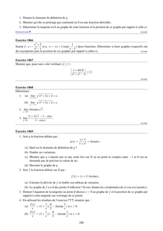 1. Donner le domaine de déﬁnition de g.
   2. Montrer qu’elle se prolonge par continuité en 0 en une fonction dérivable.
   3. Déterminer la tangente en 0 au graphe de cette fonction et la position de ce graphe par rapport à celle-ci.
Correction                                                                                                  [001262]



Exercice 1866
               x3 + 2                          1
Soient f : x →   2 −1
                      et g : x → (x + 1) exp(      ) deux fonctions. Déterminer si leurs graphes respectifs ont
               x                              x−1
des asymptotes puis la position de ces graphes par rapport à celles-ci.                                  [001263]




Exercice 1867
Montrer que, pour tout x réel vériﬁant |x| ≤ 1 :
                                                    x + sin 2x
                                                               ≤ 2.
                                                   x9 + x2 − 3
                                                                                                            [001264]



Exercice 1868
Déterminer :
   1.    (a) lim         x2 + 3x + 2 + x.
              x→+∞

         (b) lim         x2 + 3x + 2 + x.
              x→−∞
                          1
   2. lim+ (Arctan x) x2 .
        x→0
                     1
          (1 + 3x) 3 − 1 − sin x
   3. lim                        .
      x→0       1 − cos x
                                                                                                            [001265]



Exercice 1869
   1. Soit g la fonction déﬁnie par :
                                                         x+1
                                                g(x) =          + Arctan x.
                                                         1 + x2
         (a) Quel est le domaine de déﬁnition de g ?
         (b) Etudier ses variations.
         (c) Montrer que g s’annule une et une seule fois sur R en un point α compris entre −1 et 0 (on ne
             demande pas de préciser la valeur de α).
         (d) Dessiner le graphe de g.
   2. Soit f la fonction déﬁnie sur R par :

                                                   f (x) = (x + 1) Arctan x.

         (a) Calculer la dérivée de f et établir son tableau de variation.
         (b) Le graphe de f a-t-il des points d’inﬂexion ? Si oui, donner les coordonnées de ce (ou ces) point(s).
   3. Donner l’équation de la tangente au point d’abcisse x = 0 au graphe de f et la position de ce graphe par
      rapport à cette tangente (au voisinage de ce point).
   4. En utilisant les résultats de l’exercice ? ? ?, montrer que :
            f (x)         1 π              1
       (a)        = (1 + )( − Arctan ) si x  0.
              x           x 2              x
            f (x)         1      π           1
       (b)        = (1 + )(− − Arctan ) si x  0.
              x           x      2           x

                                                         286
 