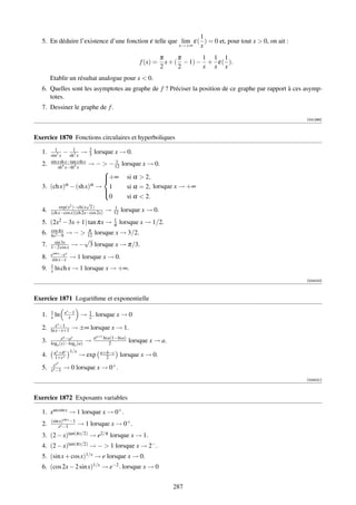 1
   5. En déduire l’existence d’une fonction ε telle que lim ε( ) = 0 et, pour tout x  0, on ait :
                                                       x→+∞   x
                                                                  π      π      1 1 1
                                                        f (x) =     x + ( − 1) − + ε( ).
                                                                  2      2      x x x
        Etablir un résultat analogue pour x  0.
   6. Quelles sont les asymptotes au graphe de f ? Préciser la position de ce graphe par rapport à ces asymp-
      totes.
   7. Dessiner le graphe de f .
                                                                                                       [001266]



Exercice 1870 Fonctions circulaires et hyperboliques
          1
   1.   sin2 x
                − sh1 x → 2 lorsque x → 0.
                     2        3
        sin x sh x−tan x th x          1
   2.       sh4 x−th4 x
                              → −  − 12 lorsque         x → 0.
                          
                          +∞
                                                   si α  2,
            α − (sh x)α →
   3. (ch x)               1                        si α = 2, lorsque x → +∞
                          
                           0                        si α  2.
                          
                          √
             exp(x2 )−ch(x 2 )             1
   4.   (ch x−cos x)(ch 2x−cos 2x)   →    12   lorsque x → 0.
                                          1
   5. (2x2 − 3x + 1) tan πx →             π    lorsque x → 1/2.
        cos πx         π
   6.   4x2 −9
                 → −  12       lorsque x → 3/2.
          sin 3x
                      √
   7.   1−2 cos x → − 3         lorsque x → π/3.
        esin x −ex
   8.    sin x−x → 1 lorsque x → 0.
        1
   9.   x ln ch x → 1 lorsque x → +∞.
                                                                                                       [004020]



Exercice 1871 Logarithme et exponentielle

        1         ex −1     1
   1.   x   ln       x    → 2 . lorsque x → 0
           xx −1
   2.   ln x−x+1      → ±∞ lorsque x → 1.
                 xa −ax         aa+1 ln a(1−ln a)
   3.   loga (x)−logx (a)   →            2          lorsque x → a.
            ax +bx 1/x             a+b−c
   4.       1+cx          → exp      2         lorsque x → 0.
         x  xx
   5.   xx −1     → 0 lorsque x → 0+ .
                                                                                                       [004021]



Exercice 1872 Exposants variables

   1. xarcsin x → 1 lorsque x → 0+ .
        (sin x)sin x −1
   2.       xx −1       → 1 lorsque x → 0+ .
   3.   (2 − x)tan(πx/2) → e2/π lorsque x             → 1.
   4.   (2 − x)tan(πx/2)     → −  1 lorsque x → 2− .
   5. (sin x + cos x)1/x → e lorsque x → 0.
   6. (cos 2x − 2 sin x)1/x → e−2 . lorsque x → 0


                                                                      287
 