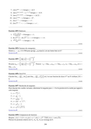 7. (sin x)tan x → 1. lorsque x → π/2
                                     √
   8. (tan x)cos x/ cos 2x → e−1/     2    lorsque x → π/4.
   9.   (tan x)cos x/ cos 2x   → 1 lorsque x → (π/2)− .
 10. (sin x)1/ ln x → e lorsque x → 0+ .
 11. (ln x)x−1 → 1 lorsque x → 1+ .
 12. (ln x)ln(e−x) → −  1 lorsque x → e− .
                                                                                                                        [004022]



Exercice 1873 Radicaux
        √      √
          x+3− 3 3x+5
   1.             → 0 lorsque x → 1.
         1−tan(πx/4)
        √           √
   2. sh x2 + x − sh x2 − x → +∞ lorsque x → +∞.
        √        √
         3x+1− x+1
   3.       sin x          → 1 lorsque x → 0.
                                                                                                                        [004023]



Exercice 1874 Sommes de cotangentes
Soient a1 , . . . , an ∈ R. CNS pour que ∑n ak cotan(kx) ait une limite ﬁnie en 0 ?
                                          k=1
Correction                                                                                                              [004024]



                                           1/p   p
Exercice 1875          1
                       n   ∑n−1
                            k=0   1+   k
                                       n

                                           1/p   p
On pose un,p =         1
                       n   ∑n−1
                            k=0   1+   k
                                       n             . Trouver : v p = limn→∞ un,p , v = lim p→∞ v p , wn = lim p→∞ un,p et w =
limn→∞ wn .
Correction                                                                                                              [004025]



Exercice 1876 Ensi P 91
Calculer limn→∞ ∑n sin nk2 puis limn→∞ ∑n f
                 k=1                    k=1
                                                               k
                                                               n2
                                                                    où f est une fonction de classe C 2 sur R vériﬁant f (0) =
0.
Correction                                                                                                              [004026]



Exercice 1877 Recherche de tangentes
Pour chacune des courbes suivantes, déterminer la tangente pour x = 0 et la position de la courbe par rapport à
cette tangente.
             esin x −1
   1. y =        x .
              1        1
   2. y =    sh x − x .
                 1       1
   3. y =    arcsin x − x .
   4. y =    (2ex − e−x )1/x .
                2
   5. y =    e2x −1
                   − 1.
                     x
                   √
   6. y =       1 + 1 + x.
Correction                                                                                                              [004027]



Exercice 1878 Comparaison de fonctions
                                                      √                   √
On pose : f (x) = 1/(1 + x), g(x) = e−x , h(x) = 1 − 2 sin x, k(x) = cos( 2x).
Préciser les positions relatives de C f , Cg , Ch , Ck au voisinage de 0.

                                                                    288
 
