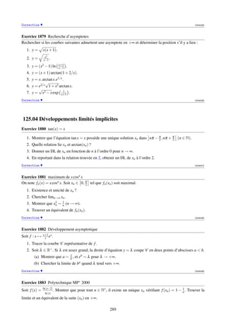 Correction                                                                                                       [004028]



Exercice 1879 Recherche d’asymptotes
Rechercher si les courbes suivantes admettent une asymptote en +∞ et déterminer la position s’il y a lieu :
   1. y =      x(x + 1).
                x3
   2. y =      x−1 .
                             x+1
   3. y = (x2 − 1) ln        x−1   .
   4. y = (x + 1) arctan(1 + 2/x).
   5. y = x. arctan x.e1/x .
               √
   6. y = e2/x 1 + x2 arctan x.
          √                 1
   7. y = x2 − x exp x+1 .
Correction                                                                                                       [004029]




125.04 Développements limités implicites
Exercice 1880 tan(x) = x

   1. Montrer que l’équation tan x = x possède une unique solution xn dans nπ − π , nπ + π (n ∈ N).
                                                                                2        2
   2. Quelle relation lie xn et arctan(xn ) ?
   3. Donner un DL de xn en fonction de n à l’ordre 0 pour n → ∞.
   4. En reportant dans la relation trouvée en 2, obtenir un DL de xn à l’ordre 2.
Correction                                                                                                       [004037]



Exercice 1881 maximum de x cosn x
On note fn (x) = x cosn x. Soit xn ∈ 0, π tel que fn (xn ) soit maximal.
                                        2
   1. Existence et unicité de xn ?
   2. Chercher limn→∞ xn .
                   2           1
   3. Montrer que xn ∼         n   (n → ∞).
   4. Trouver un équivalent de fn (xn ).
Correction                                                                                                       [004038]



Exercice 1882 Développement asymptotique
               x+1 x
Soit f : x →    x e .
   1. Tracer la courbe C représentative de f .
   2. Soit λ ∈ R+ . Si λ est assez grand, la droite d’équation y = λ coupe C en deux points d’abscisses a  b.
                            1
        (a) Montrer que a ∼ λ , et eb ∼ λ pour λ → +∞.
       (b) Chercher la limite de ba quand λ tend vers +∞.
Correction                                                                                                       [004039]



Exercice 1883 Polytechnique MP∗ 2000
               ln |x−2|
Soit f (x) =              . Montrer que pour tout n ∈ N∗ , il existe un unique xn vériﬁant f (xn ) = 1 − 1 . Trouver la
                                                                                                         n
                ln |x|
limite et un équivalent de la suite (xn ) en +∞.

                                                            289
 