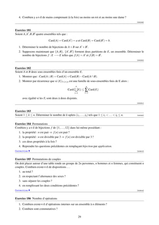 4. Combien y a-t-il de mains comprenant (à la fois) au moins un roi et au moins une dame ?
                                                                                                          [000239]



Exercice 181
Soient A, A , B, B quatre ensembles tels que :

                               Card(A) = Card(A ) = a et Card(B) = Card(B ) = b.

   1. Déterminer le nombre de bijections de A × B sur A × B .
   2. Supposons maintenant que {A, B}, {A , B } forment deux partitions de E, un ensemble. Déterminer le
      nombre de bijections f : E −→ E telles que f (A) = A et f (B) = B .
                                                                                                          [000240]



Exercice 182
Soient A et B deux sous ensembles ﬁnis d’un ensemble E.
   1. Montrer que : Card(A ∪ B) = Card(A) + Card(B) − Card(A ∩ B).
   2. Montrer par récurrence que si (Fi )1≤i≤n est une famille de sous-ensembles ﬁnis de E alors :
                                                          n          n
                                                  Card(       Fi ) ≤ ∑ Card(Fi )
                                                        i=1         i=1

      avec égalité si les Fi sont deux à deux disjoints.
                                                                                                          [000241]



Exercice 183
Soient 1 ≤ k ≤ n. Déterminer le nombre de k-uplets (i1 , . . . , ik ) tels que 1 ≤ i1  . . .  ik ≤ n.   [000242]




Exercice 184 Permutations
Combien y a-t-il de bijections f de {1, . . . , 12} dans lui-même possédant :
   1. la propriété : n est pair ⇒ f (n) est pair ?
   2. la propriété : n est divisible par 3 ⇒ f (n) est divisible par 3 ?
   3. ces deux propriétés à la fois ?
   4. Reprendre les questions précédentes en remplaçant bijection par application.
Correction                                                                                                [002912]



Exercice 185 Permutations de couples
On doit placer autour d’une table ronde un groupe de 2n personnes, n hommes et n femmes, qui constituent n
couples. Combien existe-t-il de dispositions . . .
   1. au total ?
   2. en respectant l’alternance des sexes ?
   3. sans séparer les couples ?
   4. en remplissant les deux conditions précédentes ?
Correction                                                                                                [002913]



Exercice 186 Nombre d’opérations
   1. Combien existe-t-il d’opérations internes sur un ensemble à n éléments ?
   2. Combien sont commutatives ?

                                                              29
 