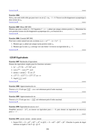 Correction                                                                                               [004040]



Exercice 1884
Soit un une suite réelle telle que pour tout n on ait u5 + nun − 1 = 0. Trouver un développement asymptotique à
                                                       n
deux termes de un .
Correction                                                                                               [004041]



Exercice 1885 Mines MP 2001
Montrez que pour n entier (n  0) l’équation ex = n − x admet une unique solution positive xn . Déterminer les
trois premiers termes du développement asymptotique de xn en fonction de n.
Correction                                                                                               [004042]



Exercice 1886 Centrale MP 2001
Pour tout n entier naturel non nul, on donne fn (x) = nxn+1 − (n + 1)xn − 1 .
                                                                          2
   1. Montrer que fn admet une unique racine positive notée xn .
   2. Montrer que la suite (xn ) converge vers une limite et trouver un équivalent de xn − .
Correction                                                                                               [004043]




125.05 Equivalents
Exercice 1887 Recherche d’équivalents
Donner des équivalents simples pour les fonctions suivantes :
           √          √
  1. 2ex − 1 + 4x − 1 + 6x2 . en 0
   2. (cos x)sin x − (cos x)tan x . en 0
                                        √
   3. arctan x + arctan 3 − 2π . en 3
                         x     3
      √             √             √
   4. x2 + 1 − 2 3 x3 + x + 4 x4 + x2 . en +∞
                1
   5. Argch   cos x   . en 0
Correction                                                                                               [004044]



Exercice 1888 Approximation de cos
                               1+ax2
Trouver a, b ∈ R tels que      1+bx2
                                       − cos x soit inﬁniment petit d’ordre maximal.
Correction                                                                                               [004045]



Exercice 1889 Approximation de sin
                                  x+ax      3
Trouver a, b ∈ R tels que sin x − 1+bx2 soit inﬁniment petit d’ordre maximal.
Correction                                                                                               [004046]



Exercice 1890 Equivalent de arccos x en 1
Simpliﬁer arccos(1 − 2x2 ), en trouver un équivalent pour x → 0, puis donner un équivalent de arccos(u)
pour u → 1− .
                                                                                                         [004047]



Exercice 1891 arcsin ◦ arctan − arctan ◦ arcsin
   1. Soient P(X) = X + aX 3 + bX 5 + cX 7 et Q(X) = X + αX 3 + β X 5 + γX 7 . Chercher la partie de degré
      inférieur ou égale à 7 de P ◦ Q − Q ◦ P.

                                                            290
 