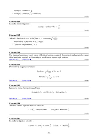 1. arctan(2x) + arctan x = π .
                              4
                            √
   2. arcsin(2x) − arcsin(x 3) = arcsin(x).
                                                                                                           [000742]



Exercice 1906
Résoudre dans R l’équation :
                                                             √      7π
                                          arctan(x) + arctan( 3x) =    .
                                                                    12
                                                                                                           [000743]



Exercice 1907
                                                                 1−cos x
Soient les fonctions f : x → arcsin(sin x) et g : x → arctan     1+cos x .

   1. Simpliﬁer les expressions de f (x) et g(x).
   2. Construire les graphes de f et g.
                                                                                                           [000744]



Exercice 1908
Une statue de hauteur s est placée sur un piédestal de hauteur p. À quelle distance doit se placer un observateur
(dont la taille est supposée négligeable) pour voir la statue sous un angle maximal ?
Indication        Correction                                                                               [000745]



Exercice 1909
Démontrer les inégalités suivantes :
                                                    a
                                       Arcsin a  √       si 0  a  1;
                                                   1 − a2
                                                          a
                                           Arctan a           si a  0.
                                                        1 + a2
Indication        Correction                                                                               [000746]



Exercice 1910
Écrire sous forme d’expression algébrique

                                sin(Arccos x),   cos(Arcsin x),       sin(3 Arctan x).


Indication        Correction                                                                               [000747]



Exercice 1911
Tracer les courbes représentatives des fonctions

                           x → f (x) = sin(Arcsin x),          x → f (x) = Arcsin(sin x).

                                                                                                           [000748]



Exercice 1912
Résoudre les équation suivantes :
                                            2        3                               3
                           Arcsin x = Arcsin + Arcsin ,           Arccos x = 2 Arccos ,
                                            5        5                               4


                                                        293
 