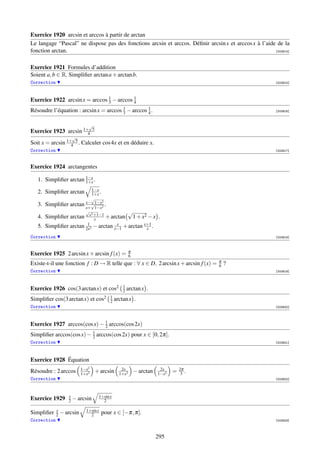 Exercice 1920 arcsin et arccos à partir de arctan
Le langage “Pascal” ne dispose pas des fonctions arcsin et arccos. Déﬁnir arcsin x et arccos x à l’aide de la
fonction arctan.                                                                                       [003914]



Exercice 1921 Formules d’addition
Soient a, b ∈ R. Simpliﬁer arctan a + arctan b.
Correction                                                                                               [003915]




Exercice 1922 arcsin x = arccos 3 − arccos 1
                                1
                                           4
Résoudre l’équation : arcsin x = arccos 3 − arccos 1 .
                                        1
                                                   4                                                     [003916]



                            √
Exercice 1923 arcsin 1+4     5
                     √
Soit x = arcsin 1+4 5 . Calculer cos 4x et en déduire x.
Correction                                                                                               [003917]



Exercice 1924 arctangentes

   1. Simpliﬁer arctan 1−x .
                       1+x
                               1−x
   2. Simpliﬁer arctan         1+x .
                              √
                           x−√1−x2
   3. Simpliﬁer arctan     x+ 1−x2
                                     .
                           √
                             x2 +1−1
                                              √
   4. Simpliﬁer arctan          x     + arctan 1 + x2 − x           .
                            1
   5. Simpliﬁer arctan     2x2
                                − arctan x−1 + arctan x+1 .
                                           x
                                                       x
Correction                                                                                               [003918]



                                                     π
Exercice 1925 2 arcsin x + arcsin f (x) =            6
                                                                                      π
Existe-t-il une fonction f : D → R telle que : ∀ x ∈ D, 2 arcsin x + arcsin f (x) =   6   ?
Correction                                                                                               [003919]



                                                1
Exercice 1926 cos(3 arctan x) et cos2           2   arctan x .
                                        1
Simpliﬁer cos(3 arctan x) et cos2       2   arctan x .
Correction                                                                                               [003920]



                              1
Exercice 1927 arccos(cos x) − 2 arccos(cos 2x)
                          1
Simpliﬁer arccos(cos x) − 2 arccos(cos 2x) pour x ∈ [0, 2π].
Correction                                                                                               [003921]




Exercice 1928 Équation
                         1−x2                  2x                    2x        2π
Résoudre : 2 arccos      1+x2
                                 + arcsin     1+x2
                                                         − arctan   1−x2
                                                                           =    3 .
Correction                                                                                               [003922]




                 x                1+sin x
Exercice 1929    2   − arcsin       2

          x                1+sin x
Simpliﬁer 2 − arcsin         2       pour x ∈ [−π, π].
Correction                                                                                               [003923]



                                                                    295
 