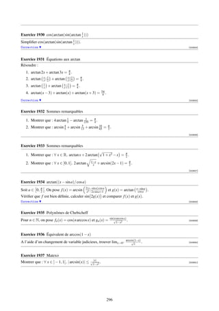 Exercice 1930 cos(arctan(sin(arctan 1 )))
                                    x
Simpliﬁer cos(arctan(sin(arctan 1 ))).
                                x
Correction                                                                                             [003924]




Exercice 1931 Équations aux arctan
Résoudre :
   1. arctan 2x + arctan 3x = π .
                              4
               x−1           x+1    π
   2. arctan   x−2 + arctan x+2 = 4 .
               1           x−1   π
   3. arctan   x + arctan x+1 = 4 .
                                                          5π
   4. arctan(x − 3) + arctan(x) + arctan(x + 3) =          4 .
Correction                                                                                             [003925]



Exercice 1932 Sommes remarquables

                             5
                                         1
   1. Montrer que : 4 arctan 1 − arctan 239 = π .
                                              4
                           4
   2. Montrer que : arcsin 5 + arcsin 13 + arcsin 16 = π .
                                      5
                                                  65   2
                                                                                                       [003926]



Exercice 1933 Sommes remarquables
                                                       √
   1. Montrer que : ∀ x ∈ R, arctan x + 2 arctan        1 + x2 − x = π .
                                                                     2
                                                1−x
   2. Montrer que : ∀ x ∈ ]0, 1], 2 arctan       x    + arcsin(2x − 1) = π .
                                                                         2
                                                                                                       [003927]




Exercice 1934 arctan((x − sin a)/ cos a)
                                          2(x−sin a) cos a                               x−sin a
Soit a ∈ 0, π . On pose f (x) = arcsin
            2                              x2 −2x sin a+1
                                                                 et g(x) = arctan         cos a    .
Vériﬁer que f est bien déﬁnie, calculer sin 2g(x) et comparer f (x) et g(x).
Correction                                                                                             [003928]



Exercice 1935 Polynômes de Chebicheff
                                                                  sin(n arccos x)
Pour n ∈ N, on pose fn (x) = cos(n arccos x) et gn (x) =             √
                                                                        1−x2
                                                                                  .                    [003929]




Exercice 1936 Équivalent de arccos(1 − x)
                                                                                 arccos(1−x)
                                                                                     √
A l’aide d’un changement de variable judicieux, trouver limx→0+                        x
                                                                                             .         [003930]




Exercice 1937 Matexo
Montrer que : ∀ x ∈ ] − 1, 1[, | arcsin(x)| ≤   √ |x| .                                                [003931]
                                                 1−x2




                                                                 296
 