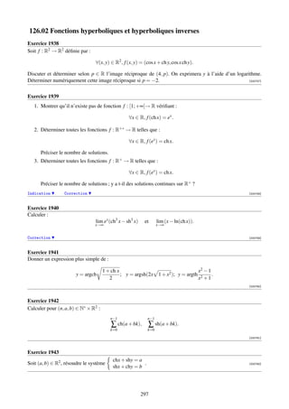 126.02 Fonctions hyperboliques et hyperboliques inverses
Exercice 1938
Soit f : R2 → R2 déﬁnie par :

                                 ∀(x, y) ∈ R2 , f (x, y) = (cos x + ch y, cos x ch y).

Discuter et déterminer selon p ∈ R l’image réciproque de (4, p). On exprimera y à l’aide d’un logarithme.
Déterminer numériquement cette image réciproque si p = −2.                                          [000757]




Exercice 1939
   1. Montrer qu’il n’existe pas de fonction f : [1; +∞[→ R vériﬁant :

                                                   ∀x ∈ R, f (ch x) = ex .

   2. Déterminer toutes les fonctions f : R+∗ → R telles que :

                                                   ∀x ∈ R, f (ex ) = ch x.

      Préciser le nombre de solutions.
   3. Déterminer toutes les fonctions f : R+ → R telles que :

                                                   ∀x ∈ R, f (ex ) = ch x.

      Préciser le nombre de solutions ; y a t-il des solutions continues sur R+ ?
Indication        Correction                                                                          [000758]



Exercice 1940
Calculer :
                                 lim ex (ch3 x − sh3 x)    et      lim (x − ln(ch x)).
                                 x→∞                               x→∞


Correction                                                                                            [000759]



Exercice 1941
Donner un expression plus simple de :

                                      1 + ch x                                            x2 − 1
                       y = argch               ; y = argsh(2x       1 + x2 ); y = argth          .
                                         2                                                x2 + 1
                                                                                                      [000760]



Exercice 1942
Calculer pour (n, a, b) ∈ N∗ × R2 :
                                         n−1                 n−1
                                         ∑ ch(a + bk),       ∑ sh(a + bk).
                                         k=0                 k=0

                                                                                                      [000761]



Exercice 1943
                                          chx + shy = a
Soit (a, b) ∈ R2 , résoudre le système                  .                                             [000762]
                                          shx + chy = b




                                                          297
 