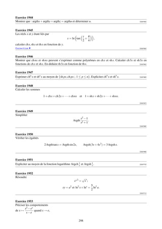 Exercice 1944
Montrer que : argthx + argthy + argthz = argthu et déterminer u.                                          [000763]




Exercice 1945
Les réels x et y étant liés par
                                                                     y π
                                                x = ln tan            +       ,
                                                                     2 4
calculer ch x, sh x et th x en fonction de y.
Correction                                                                                                [000764]



Exercice 1946
Montrer que ch nx et sh nx peuvent s’exprimer comme polynômes en ch x et sh x. Calculer ch 3x et sh 3x en
fonctions de ch x et sh x. En déduire th 3x en fonction de th x.                                   [000765]



Exercice 1947
Exprimer chn x et shn x au moyen de {sh px, ch px ; 1 ≤ p ≤ n}. Expliciter ch5 x et sh5 x.                [000766]




Exercice 1948
Calculer les sommes

                          1 + ch x + ch 2x + · · · + ch nx      et    1 + sh x + sh 2x + · · · + sh nx.

                                                                                                          [000767]



Exercice 1949
Simpliﬁer
                                                                 x2 − 1
                                                      Argth             .
                                                                 x2 + 1
                                                                                                          [000768]



Exercice 1950
Vériﬁer les égalités

                          2 Argth tan x = Argth sin 2x,              Argsh(3x + 4x3 ) = 3 Argsh x.

                                                                                                          [000769]



Exercice 1951
Expliciter au moyen de la fonction logarithme Argch 1 et Argsh 1 .
                                                    x          x                                          [000770]




Exercice 1952
Résoudre                                                   √         √ x
                                                            x
                                                       x        =     x;
                                                                            5 2
                                            xy = a2 et ln2 x + lny =          ln a.
                                                                            2
                                                                                                          [000771]



Exercice 1953
Préciser les comportements
        x 2 − ex
de x →           quand x → e,
         x−e

                                                                298
 