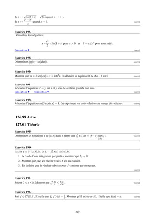√
de x →   ln(1 + x) − ln x quand x → +∞,
       ax − bx
de x →         quand x → 0.                                                                                 [000772]
          x

Exercice 1954
Démontrer les inégalités :

                              x2
                         x−       ln(1 + x) pour x  0        et    1 + x ≤ ex pour tout x réel.
                              2
Correction                                                                                                  [000773]



Exercice 1955
Déterminer lim(x − ln(chx)).                                                                                [000774]
             +∞



Exercice 1956
Montrer que ∀x ∈ R ch(2x) = 1 + 2sh2 x. En déduire un équivalent de chx − 1 en 0.                           [000775]




Exercice 1957
Résoudre l’équation xy = yx où x et y sont des entiers positifs non nuls.
Indication         Correction                                                                               [000776]



Exercice 1958
Résoudre l’équation tan(3 arcsin x) = 1. On exprimera les trois solutions au moyen de radicaux.             [000777]




126.99 Autre

127.01 Théorie
Exercice 1959
                                                              b
Déterminer les fonctions f de [a, b] dans R telles que        a   f (t)dt = (b − a) sup | f |.              [000778]
                                                                                     [a,b]



Exercice 1960
                                    b
Soient f ∈ C1 ([a, b], R) et In =   a   f (t) sin(nt)dt.
   1. A l’aide d’une intégration par parties, montrer que In → 0.
   2. Montrer que ceci est encore vrai si f est en escalier.
   3. En déduire que le résultat subsiste pour f continue par morceaux.
                                                                                                            [000779]



Exercice 1961
                                    b dx       b−a
Soient 0  a ≤ b. Montrer que       a x    ≤   √ .
                                                ab
                                                                                                            [000780]




Exercice 1962
                                    1             1
Soit f ∈ C0 ([0, 1], R) telle que   0   f (t)dt = 2 . Montrer qu’il existe a ∈]0, 1[ telle que f (a) = a.   [000781]




                                                            299
 