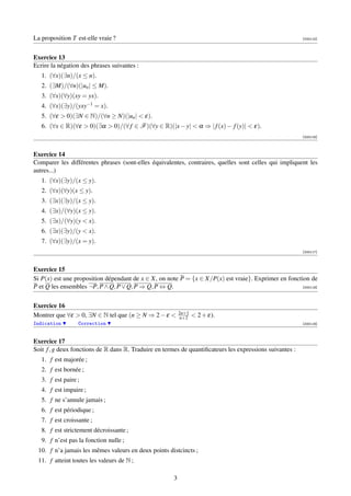 La proposition T est-elle vraie ?                                                                         [000115]




Exercice 13
Ecrire la négation des phrases suivantes :
   1. (∀x)(∃n)/(x ≤ n).
   2. (∃M)/(∀n)(|un | ≤ M).
   3. (∀x)(∀y)(xy = yx).
   4. (∀x)(∃y)/(yxy−1 = x).
   5. (∀ε  0)(∃N ∈ N)/(∀n ≥ N)(|un |  ε).
   6. (∀x ∈ R)(∀ε  0)(∃α  0)/(∀ f ∈ F )(∀y ∈ R)(|x − y|  α ⇒ | f (x) − f (y)|  ε).
                                                                                                          [000116]



Exercice 14
Comparer les différentes phrases (sont-elles équivalentes, contraires, quelles sont celles qui impliquent les
autres...)
   1. (∀x)(∃y)/(x ≤ y).
   2. (∀x)(∀y)(x ≤ y).
   3. (∃x)(∃y)/(x ≤ y).
   4. (∃x)/(∀y)(x ≤ y).
   5. (∃x)/(∀y)(y  x).
   6. (∃x)(∃y)/(y  x).
   7. (∀x)(∃y)/(x = y).
                                                                                                          [000117]



Exercice 15
Si P(x) est une proposition dépendant de x ∈ X, on note P = {x ∈ X/P(x) est vraie}. Exprimer en fonction de
P et Q les ensembles ¬P, P ∧ Q, P ∨ Q, P ⇒ Q, P ⇔ Q.                                                  [000118]




Exercice 16
                                                           2n+1
Montrer que ∀ε  0, ∃N ∈ N tel que (n ≥ N ⇒ 2 − ε         n+2     2 + ε).
Indication        Correction                                                                              [000119]



Exercice 17
Soit f , g deux fonctions de R dans R. Traduire en termes de quantiﬁcateurs les expressions suivantes :
   1. f est majorée ;
   2. f est bornée ;
   3. f est paire ;
   4. f est impaire ;
   5. f ne s’annule jamais ;
   6. f est périodique ;
   7. f est croissante ;
   8. f est strictement décroissante ;
   9. f n’est pas la fonction nulle ;
 10. f n’a jamais les mêmes valeurs en deux points distcincts ;
 11. f atteint toutes les valeurs de N ;

                                                       3
 