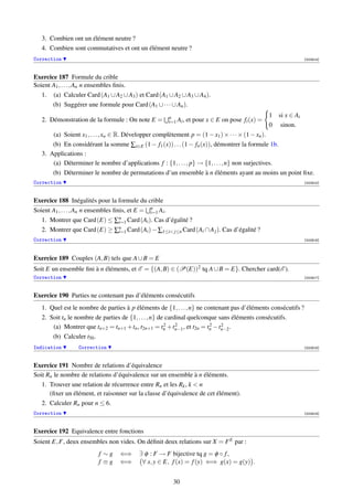 3. Combien ont un élément neutre ?
   4. Combien sont commutatives et ont un élément neutre ?
Correction                                                                                                       [002914]



Exercice 187 Formule du crible
Soient A1 , . . . , An n ensembles ﬁnis.
   1. (a) Calculer Card (A1 ∪ A2 ∪ A3 ) et Card (A1 ∪ A2 ∪ A3 ∪ A4 ).
       (b) Suggérer une formule pour Card (A1 ∪ · · · ∪ An ).
                                                     n                                           1   si x ∈ Ai
   2. Démonstration de la formule : On note E =      i=1 Ai ,   et pour x ∈ E on pose fi (x) =
                                                                                                 0    sinon.
       (a) Soient x1 , . . . , xn ∈ R. Développer complètement p = (1 − x1 ) × · · · × (1 − xn ).
       (b) En considérant la somme ∑x∈E (1 − f1 (x)) . . . (1 − fn (x)), démontrer la formule 1b.
   3. Applications :
       (a) Déterminer le nombre d’applications f : {1, . . . , p} → {1, . . . , n} non surjectives.
       (b) Déterminer le nombre de permutations d’un ensemble à n éléments ayant au moins un point ﬁxe.
Correction                                                                                                       [002915]



Exercice 188 Inégalités pour la formule du crible
Soient A1 , . . . , An n ensembles ﬁnis, et E = n Ai .
                                                i=1
                                     n
   1. Montrer que Card (E) ≤ ∑i=1 Card (Ai ). Cas d’égalité ?
   2. Montrer que Card (E) ≥ ∑n Card (Ai ) − ∑1≤i j≤n Card (Ai ∩ A j ). Cas d’égalité ?
                                     i=1
Correction                                                                                                       [002916]




Exercice 189 Couples (A, B) tels que A ∪ B = E
Soit E un ensemble ﬁni à n éléments, et E = {(A, B) ∈ (P(E))2 tq A ∪ B = E}. Chercher card(E ).
Correction                                                                                                       [002917]



Exercice 190 Parties ne contenant pas d’éléments consécutifs
   1. Quel est le nombre de parties à p éléments de {1, . . . , n} ne contenant pas d’éléments consécutifs ?
   2. Soit tn le nombre de parties de {1, . . . , n} de cardinal quelconque sans éléments consécutifs.
                                                       2    2            2   2
       (a) Montrer que tn+2 = tn+1 + tn , t2n+1 = tn + tn−1 , et t2n = tn − tn−2 .
       (b) Calculer t50 .
Indication       Correction                                                                                      [002918]



Exercice 191 Nombre de relations d’équivalence
Soit Rn le nombre de relations d’équivalence sur un ensemble à n éléments.
   1. Trouver une relation de récurrence entre Rn et les Rk , k  n
      (ﬁxer un élément, et raisonner sur la classe d’équivalence de cet élément).
   2. Calculer Rn pour n ≤ 6.
Correction                                                                                                       [002919]



Exercice 192 Equivalence entre fonctions
Soient E, F, deux ensembles non vides. On déﬁnit deux relations sur X = F E par :
                         f ∼g     ⇐⇒      ∃ φ : F → F bijective tq g = φ ◦ f ,
                         f ≡g     ⇐⇒       ∀ x, y ∈ E, f (x) = f (y) ⇐⇒ g(x) = g(y) .


                                                       30
 