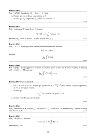 Exercice 1963
                                                       1 x
Soit f ∈ C0 (R). On déﬁnit g : R∗ → R, x →             x 0   f (t)dt.
   1. Montrer que g se prolonge par continuité en 0.
   2. Montrer que si f est périodique, g admet une limite en +∞.
                                                                                                                                            [000782]



Exercice 1964
Soit f continue de [0, 1] dans R, n ∈ N tels que :
                                                                               1
                                           ∀k ∈ {0, ..., n},                       f (u)uk du = 0.
                                                                           0

Montrer que f admet au moins n + 1 zéros distincts dans ]0, 1[.                                                                             [000783]




Exercice 1965
Soit f : [0, 1] → R une application continue strictement croissante telle que :

                                                       f (0) = 0, f (1) = 1.

Calculer :
                                                                       1
                                                            lim            f n (t)dt.
                                                           n→∞ 0
                                                                                                                                            [000784]



Exercice 1966
Soit f : [0, 1] → R une application continue, n’admettant qu’un nombre ﬁni de zéros sur [0, 1], et telle que
f (0) = 0, f (1) = 1. Montrer que :
                                                                 1
                                                  lim                ent f (t)dt = +∞.
                                                  n→∞        0
                                                                                                                                            [000785]



Exercice 1967 Irrationnalité de π
                                                                                               X n (bX−a)n
   1. Soit (a, b) ∈ (N∗ )2 , n ∈ N∗ , montrer que le polynôme Pn =                                   n!      et ses dérivées successives prennent,
      en 0 et a , des valeurs entières.
              b
   2. Montrer que :
                                                       π
                                           In =            Pn (t) sin(t)dt → 0 quand n → ∞.
                                                   0

   3. Montrer par l’absurde que π ∈ R  Q.
                                                                                                                                            [000786]



Exercice 1968
                                       π                                   π
Soit f continue sur [0, π] telle que   0   f (u) cos(u)du =                0       f (u) sin(u)du = 0, montrer que f s’annulle au moins
deux fois sur ]0, π[.                                                                                                                       [000787]




Exercice 1969
Soit f ∈ C([0, 1], R) telle que :
                                                                                         1
                                             ∀g ∈ E ([0, 1], R) ,                            f g = 0.
                                                                                     0
Montrer que f = 0.                                                                                                                          [000788]




                                                                       300
 