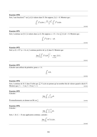 Exercice 1970
Soit f une fonction C1 sur [a, b] à valeurs dans R. On suppose f (a) = 0. Montrer que :
                                           b                          (b − a)2              b
                                               f 2 (u)du ≤                                      f 2 (u)du.
                                       a                                 2              a
                                                                                                                                          [000789]



Exercice 1971
                                                                                                        1
Soit f continue sur [0, 1] à valeurs dans [a, b]. On suppose a  0  b et                               0    f (t)dt = 0. Montrer que :
                                                                1
                                                                    f 2 (t)dt ≤ −ab.
                                                            0
                                                                                                                                          [000790]



Exercice 1972
Soit (a, b) ∈ R2 (a  b), et f continue positive de [a, b] dans R. Montrer que
                                                                                1
                                                        b                       n
                                                                n
                                       lim                  f (t)dt                 = sup | f (t)| .
                                       n→∞          a                                  t∈[a,b]

                                                                                                                                          [000791]



Exercice 1973
Calculer sans utiliser de primitive, pour a  b :
                                                                          b
                                                                              et dt.
                                                                      a
                                                                                                                                          [000792]



Exercice 1974
                                                1
Soit f continue de [0, 1] dans R telle que      0   f n (u)du ne prenne qu’un nombre ﬁni de valeurs quand n décrit N.
Montrer que f = −1 ou f = 0 ou f = 1.                                                                                                     [000793]




Exercice 1975
Calculer :
                                                                          1     et
                                                            lim                      dt.
                                                        n→∞ 0                 1 + tn
                                           1
Éventuellemment, en donner un DL en        n.                                                                                             [000795]




Exercice 1976
Calculer :
                                                                          1   e−nx
                                                            lim                    dx.
                                                            n→∞ 0             1+x
Soit f : [0, 1] → R une application continue ; calculer :
                                                                      1
                                                        lim               nxn f (x)dx.
                                                     n→∞ 0

                                                                                                                                          [000796]




                                                                          301
 