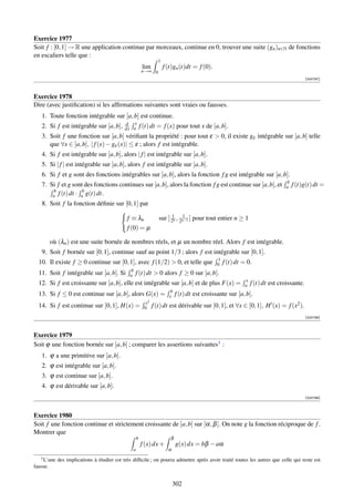 Exercice 1977
Soit f : [0, 1] → R une application continue par morceaux, continue en 0, trouver une suite (gn )n∈N de fonctions
en escaliers telle que :
                                                                  1
                                                          lim         f (t)gn (t)dt = f (0).
                                                         n→∞ 0
                                                                                                                                            [000797]



Exercice 1978
Dire (avec justiﬁcation) si les afﬁrmations suivantes sont vraies ou fausses.
   1. Toute fonction intégrable sur [a, b] est continue.
                                             d x
   2. Si f est intégrable sur [a, b],        dx a        f (t) dt = f (x) pour tout x de [a, b].
   3. Soit f une fonction sur [a, b] vériﬁant la propriété : pour tout ε  0, il existe gε intégrable sur [a, b] telle
      que ∀x ∈ [a, b], | f (x) − gε (x)| ≤ ε ; alors f est intégrable.
   4. Si f est intégrable sur [a, b], alors | f | est intégrable sur [a, b].
   5. Si | f | est intégrable sur [a, b], alors f est intégrable sur [a, b].
   6. Si f et g sont des fonctions intégrables sur [a, b], alors la fonction f g est intégrable sur [a, b].
                                                                                                                                b
   7. Si f et g sont des fonctions continues sur [a, b], alors la fonction f g est continue sur [a, b], et                      a   f (t)g(t) dt =
       b            b
       a f (t) dt · a g(t) dt.
   8. Soit f la fonction déﬁnie sur [0, 1] par
                                                                         1      1
                                              f ≡ λn               sur ] 2n , 2n−1 ] pour tout entier n ≥ 1
                                              f (0) = µ

          où (λn ) est une suite bornée de nombres réels, et µ un nombre réel. Alors f est intégrable.
   9. Soit f bornée sur [0, 1], continue sauf au point 1/3 ; alors f est intégrable sur [0, 1].
                                                                                                1
  10. Il existe f ≥ 0 continue sur [0, 1], avec f (1/2)  0, et telle que                       0   f (t) dt = 0.
                                               b
  11. Soit f intégrable sur [a, b]. Si         a   f (t) dt  0 alors f ≥ 0 sur [a, b].
                                                                                                             x
  12. Si f est croissante sur [a, b], elle est intégrable sur [a, b] et de plus F(x) =                       a   f (t) dt est croissante.
                                                                         b
  13. Si f ≤ 0 est continue sur [a, b], alors G(x) =                    x    f (t) dt est croissante sur [a, b].
                                                           x2
  14. Si f est continue sur [0, 1], H(x) =                 0    f (t) dt est dérivable sur [0, 1], et ∀x ∈ [0, 1], H (x) = f (x2 ).
                                                                                                                                            [000798]



Exercice 1979
Soit ϕ une fonction bornée sur [a, b] ; comparer les assertions suivantes1 :
   1. ϕ a une primitive sur [a, b].
   2. ϕ est intégrable sur [a, b].
   3. ϕ est continue sur [a, b].
   4. ϕ est dérivable sur [a, b].
                                                                                                                                            [000799]



Exercice 1980
Soit f une fonction continue et strictement croissante de [a, b] sur [α, β ]. On note g la fonction réciproque de f .
Montrer que
                                                     b                   β
                                                         f (x) dx +          g(x) dx = bβ − aα
                                                 a                      α
   1 L’une   des implications à étudier est très difﬁcile ; on pourra admettre après avoir traité toutes les autres que celle qui reste est
fausse.


                                                                            302
 