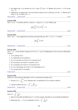 b
   2. On suppose que f est continue sur [a, b], et que                        a   f (x)dx = 0. Montrer qu’il existe c ∈ [a, b] tel que
      f (c) = 0.
                                                                                                          1
   3. Application : on suppose que f est une fonction continue sur [0, 1] telle que                       0   f (t)dt = 1 . Montrer qu’il
                                                                                                                        2
      existe d ∈ [0, 1] tel que f (d) = d.
Indication           Correction                                                                                                   [002085]



Exercice 1990
Soit f : [a, b] → R continue, positive ; on pose m = sup{ f (x), x ∈ [a, b]}. Montrer que
                                                                                           1
                                                                 b                         n
                                                                             n
                                                     lim             ( f (x)) dx               = m.
                                                     n→∞     a

Indication           Correction                                                                                                   [002086]



Exercice 1991
Soit f : [0, 1] → R une application strictement croissante telle que f (0) = 0, f (1) = 1. Calculer :
                                                                        1
                                                            lim             f n (t)dt.
                                                            n→∞ 0


Indication           Correction                                                                                                   [002087]



Exercice 1992
                                                                              x
Soit f : R → R une fonction continue sur R et F(x) =                          0   f (t)dt. Répondre par vrai ou faux aux afﬁrmations
suivantes :
   1. F est continue sur R.
   2. F est dérivable sur R de dérivée f .
   3. Si f est croissante sur R alors F est croissante sur R.
   4. Si f est positive sur R alors F est positive sur R.
   5. Si f est positive sur R alors F est croissante sur R.
   6. Si f est T -périodique sur R alors F est T -périodique sur R.
   7. Si f est paire alors F est impaire.
Correction                                                                                                                        [002091]



Exercice 1993
Soient u et v deux fonctions dérivables sur R et f une fonction continue sur R.
                            v(x)
   1. On pose F(x) =               f (t)dt. Montrer que F est dérivable sur R et calculer sa dérivée.
                           u(x)
                                                2x       dt
   2. Calculer la dérivée de G(x) =                              .
                                            x        1 + t2 + t4
Indication           Correction                                                                                                   [002092]



Exercice 1994
                x21
Soit F(x) =         dt
             x lnt
   1. Quel est l’ensemble de déﬁnition de F. F est-elle continue, dérivable sur son ensemble de déﬁnition ?
                                                                                      x2     1
   2. Déterminer limx→1+ F(x) en comparant F à H(x) =                                            dt.
                                                                                  x        t lnt


                                                                        305
 