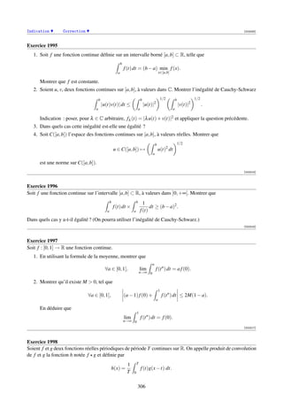 Indication       Correction                                                                                                                  [002093]



Exercice 1995
   1. Soit f une fonction continue déﬁnie sur un intervalle borné [a, b] ⊂ R, telle que
                                                           b
                                                               f (t) dt = (b − a) min f (x).
                                                       a                                           x∈[a,b]

      Montrer que f est constante.
   2. Soient u, v, deux fonctions continues sur [a, b], à valeurs dans C. Montrer l’inégalité de Cauchy-Schwarz
                                      b                                          b                     1/2           b             1/2
                                          |u(t)v(t)| dt ≤                            |u(t)|2                             |v(t)|2         .
                                  a                                          a                                   a

      Indication : poser, pour λ ∈ C arbitraire, fλ (t) = |λ u(t) + v(t)|2 et appliquer la question précédente.
   3. Dans quels cas cette inégalité est-elle une égalité ?
   4. Soit C([a, b]) l’espace des fonctions continues sur [a, b], à valeurs réelles. Montrer que
                                                                                              b                          1/2
                                                                                                             2
                                                     u ∈ C([a, b]) →                              u(t) dt
                                                                                          a

      est une norme sur C([a, b]).
                                                                                                                                             [002315]



Exercice 1996
Soit f une fonction continue sur l’intervalle [a, b] ⊂ R, à valeurs dans ]0, +∞[. Montrer que
                                                 b                       b         1
                                                     f (t) dt ×                        dt ≥ (b − a)2 .
                                             a                       a           f (t)
Dans quels cas y a-t-il égalité ? (On pourra utiliser l’inégalité de Cauchy-Schwarz.)
                                                                                                                                             [002316]



Exercice 1997
Soit f : [0, 1] → R une fonction continue.
   1. En utilisant la formule de la moyenne, montrer que
                                                                                          a
                                            ∀a ∈ [0, 1[,                     lim               f (t n ) dt = a f (0).
                                                                             n→∞ 0

   2. Montrer qu’il existe M  0, tel que
                                                                                                   1
                              ∀a ∈ [0, 1[,                     (a − 1) f (0) +                         f (t n ) dt ≤ 2M(1 − a).
                                                                                               a

      En déduire que
                                                                         1
                                                               lim               f (t n ) dt = f (0).
                                                               n→∞ 0
                                                                                                                                             [002317]



Exercice 1998
Soient f et g deux fonctions réelles périodiques de période T continues sur R. On appelle produit de convolution
de f et g la fonction h notée f g et déﬁnie par
                                                                1        T
                                                 h(x) =                          f (t)g(x − t) dt.
                                                                T    0


                                                                         306
 