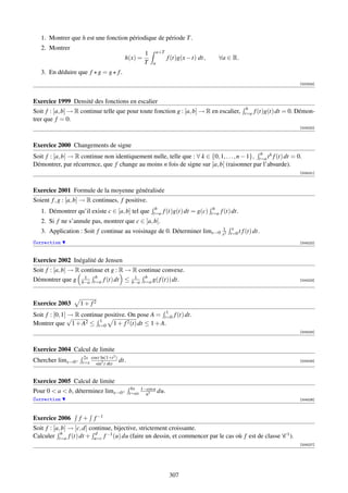1. Montrer que h est une fonction périodique de période T .
   2. Montrer
                                                       1       a+T
                                             h(x) =                  f (t)g(x − t) dt,     ∀a ∈ R.
                                                       T   a

   3. En déduire que f g = g f .
                                                                                                                                   [002324]



Exercice 1999 Densité des fonctions en escalier
                                                                                                            b
Soit f : [a, b] → R continue telle que pour toute fonction g : [a, b] → R en escalier,                     t=a   f (t)g(t) dt = 0. Démon-
trer que f = 0.
                                                                                                                                   [004220]



Exercice 2000 Changements de signe
                                                                                                b
Soit f : [a, b] → R continue non identiquement nulle, telle que : ∀ k ∈ {0, 1, . . . , n − 1}, t=a t k f (t) dt = 0.
Démontrer, par récurrence, que f change au moins n fois de signe sur ]a, b[ (raisonner par l’absurde).
                                                                                                                                   [004221]



Exercice 2001 Formule de la moyenne généralisée
Soient f , g : [a, b] → R continues, f positive.
                                                            b                             b
   1. Démontrer qu’il existe c ∈ [a, b] tel que            t=a   f (t)g(t) dt = g(c)     t=a   f (t) dt.
   2. Si f ne s’annule pas, montrer que c ∈ ]a, b[.
                                                                                                    x
   3. Application : Soit f continue au voisinage de 0. Déterminer limx→0 x12                       t=0 t f (t) dt.
Correction                                                                                                                         [004222]



Exercice 2002 Inégalité de Jensen
Soit f : [a, b] → R continue et g : R → R continue convexe.
                     1   b              1   b
Démontrer que g b−a t=a f (t) dt ≤ b−a t=a g( f (t)) dt.                                                                           [004223]




Exercice 2003       1+ f2
                                                    1
                →
Soit f : [0, 1] √ R continue positive. On pose A = t=0 f (t) dt.
                           1
Montrer que 1 + A2 ≤ t=0 1 + f 2 (t) dt ≤ 1 + A.
                                                                                                                                   [004224]



Exercice 2004 Calcul de limite
                      2x cost ln(1+t 2 )
Chercher limx→0+     t=x sin2 t sht        dt.                                                                                     [004225]




Exercice 2005 Calcul de limite
                                                  bx 1−cos u
Pour 0  a  b, déterminez limx→0+               t=ax  u3
                                                               du.
Correction                                                                                                                         [004226]




Exercice 2006      f + f −1
Soit f : [a, b] → [c, d] continue, bijective, strictement croissante.
            b              d
Calculer t=a f (t) dt + u=c f −1 (u) du (faire un dessin, et commencer par le cas où f est de classe C 1 ).
                                                                                                                                   [004227]




                                                                     307
 