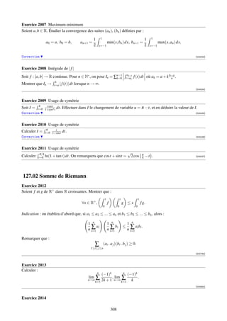 Exercice 2007 Maximum-minimum
Soient a, b ∈ R. Étudier la convergence des suites (an ), (bn ) déﬁnies par :

                                                    1       1                                                       1   1
                a0 = a, b0 = b,            an+1 =                       min(x, bn ) dx, bn+1 =                                 max(x, an ) dx.
                                                    2       x=−1                                                    2   x=−1


Correction                                                                                                                                       [004232]



Exercice 2008 Intégrale de | f |
                                                                                               ak+1
Soit f : [a, b] → R continue. Pour n ∈ N∗ , on pose In = ∑n−1
                                                          k=0                                 t=ak    f (t) dt où ak = a + k b−a .
                                                                                                                              n
                       b
Montrer que In →      t=a | f (t)| dt   lorsque n → ∞.
                                                                                                                                                 [004234]



Exercice 2009 Usage de symétrie
            π   t sint
Soit I =   t=0 1+cos2 t   dt. Effectuer dans I le changement de variable u = π − t, et en déduire la valeur de I.
Correction                                                                                                                                       [004235]



Exercice 2010 Usage de symétrie
                 π    t
Calculer I =    t=0 1+sint   dt.
Correction                                                                                                                                       [004236]



Exercice 2011 Usage de symétrie
            π/4                                                                                √                π
Calculer   t=0 ln(1 + tant) dt.    On remarquera que cost + sint =                              2 cos           4   −t .                         [004237]




127.02 Somme de Riemann
Exercice 2012
Soient f et g de R+ dans R croissantes. Montrer que :
                                                                    x                 x                    x
                                            ∀x ∈ R+ ,                   f                 g ≤x                 f g.
                                                                0                 0                    0

Indication : on établira d’abord que, si a1 ≤ a2 ≤ ... ≤ an et b1 ≤ b2 ≤ ... ≤ bn , alors :

                                               1 n                      1 n                    1 n
                                                 ∑ ai                     ∑ bi            ≤      ∑ ai bi .
                                               n i=1                    n i=1                  n i=1

Remarquer que :
                                                      ∑         (ai− a j )(bi− b j ) ≥ 0.
                                                 1≤i≤ j≤n
                                                                                                                                                 [000794]



Exercice 2013
Calculer :
                                                        n            n
                                                       (−1)k            (−1)k
                                                lim∑          , lim ∑         .
                                                   k=1 2k + 1             k
                                               n→∞             n→∞
                                                                    k=1
                                                                                                                                                 [000840]



Exercice 2014

                                                                            308
 