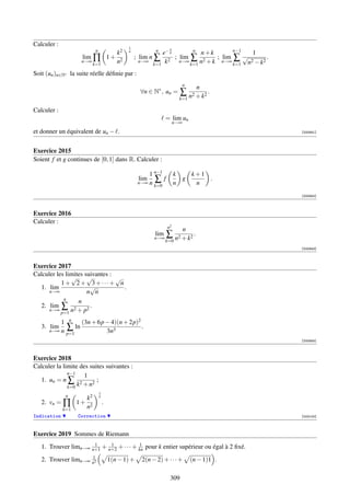 Calculer :                                    1                  n
                           n
                                         k2   n            n
                                                              e− k       n
                                                                           n+k       n−1
                                                                                          1
                    lim ∏              1+ 2       ; lim n ∑        ; lim ∑ 2   ; lim ∑ √        .
                    n→∞
                          k=1            n          n→∞
                                                          k=1  k2 n→∞ k=1 n + k n→∞ k=1 n2 − k2
Soit (un )n∈N∗ la suite réelle déﬁnie par :
                                                                           n
                                                                                 n
                                                    ∀n ∈ N∗ , un =     ∑ n2 + k2 .
                                                                       k=1

Calculer :
                                                                = lim un
                                                                     n→∞

et donner un équivalent de un − .                                                                   [000841]




Exercice 2015
Soient f et g continues de [0, 1] dans R. Calculer :

                                                        1 n−1        k   k+1
                                                    lim   ∑f           g     .
                                                    n→∞ n            n    n
                                                          k=0

                                                                                                    [000842]



Exercice 2016
Calculer :
                                                                n2
                                                                           n
                                                          lim
                                                          n→∞
                                                                ∑ n2 + k2 .
                                                                k=0
                                                                                                    [000843]



Exercice 2017
Calculer les limites suivantes :
               √      √          √
           1+ 2+ 3+···+ n
  1. lim                √          .
      n→∞             n n
            n
                  n
  2. lim ∑ 2          2
                        .
           p=1 n + p
      n→∞

          1 n    (3n + 6p − 4)(n + 2p)2
   3. lim   ∑ ln                        .
      n→∞ n
            p=1           3n3
                                                                                                    [000844]



Exercice 2018
Calculer la limite des suites suivantes :
              n−1
                     1
  1. un = n ∑ 2           ;
              k=0 k + n2
                               1
              n
                     k2        n
   2. vn = ∏       1+ 2            .
             k=1     n
Indication         Correction                                                                       [002100]



Exercice 2019 Sommes de Riemann
                      1     1            1
   1. Trouver limn→∞ n+1 + n+2 + · · · + kn pour k entier supérieur ou égal à 2 ﬁxé.
                     1
   2. Trouver limn→∞ n2                1(n − 1) +    2(n − 2) + · · · +        (n − 1)1 .

                                                                 309
 