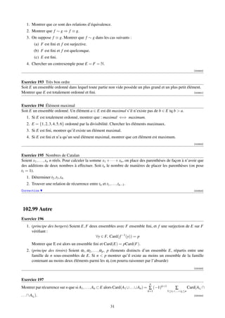 1. Montrer que ce sont des relations d’équivalence.
    2. Montrer que f ∼ g ⇒ f ≡ g.
    3. On suppose f ≡ g. Montrer que f ∼ g dans les cas suivants :
           (a) F est ﬁni et f est surjective.
           (b) F est ﬁni et f est quelconque.
           (c) E est ﬁni.
    4. Chercher un contrexemple pour E = F = N.
                                                                                                                      [002920]



Exercice 193 Très bon ordre
Soit E un ensemble ordonné dans lequel toute partie non vide possède un plus grand et un plus petit élément.
Montrer que E est totalement ordonné et ﬁni.                                                            [002921]




Exercice 194 Élément maximal
Soit E un ensemble ordonné. Un élément a ∈ E est dit maximal s’il n’existe pas de b ∈ E tq b  a.
    1. Si E est totalement ordonné, montrer que : maximal ⇐⇒ maximum.
    2. E = {1, 2, 3, 4, 5, 6} ordonné par la divisibilité. Chercher les éléments maximaux.
    3. Si E est ﬁni, montrer qu’il existe un élément maximal.
    4. Si E est ﬁni et n’a qu’un seul élément maximal, montrer que cet élément est maximum.
                                                                                                                      [002922]



Exercice 195 Nombres de Catalan
Soient x1 , . . . , xn n réels. Pour calculer la somme x1 + · · · + xn , on place des parenthèses de façon à n’avoir que
des additions de deux nombres à effectuer. Soit tn le nombre de manières de placer les parenthèses (on pose
t1 = 1).
    1. Déterminer t2 ,t3 ,t4 .
    2. Trouver une relation de récurrence entre tn et t1 , . . . ,tn−1 .
Correction                                                                                                            [002923]




 102.99 Autre
Exercice 196
    1. (principe des bergers) Soient E, F deux ensembles avec F ensemble ﬁni, et f une surjection de E sur F
       vériﬁant :
                                             ∀y ∈ F, Card( f −1 (y)) = p
         Montrer que E est alors un ensemble ﬁni et Card(E) = pCard(F).
    2. (principe des tiroirs) Soient α1 , α2 , . . . , α p , p élements distincts d’un ensemble E, répartis entre une
       famille de n sous-ensembles de E. Si n  p montrer qu’il existe au moins un ensemble de la famille
       contenant au moins deux éléments parmi les αi .(on pourra raisonner par l’absurde)
                                                                                                                      [000243]



Exercice 197
                                                                                    n
Montrer par récurrence sur n que si A1 , . . . , An ⊂ E alors Card(A1 ∪. . .∪An ) = ∑ (−1)k+1         ∑           Card(Ai1 ∩
                                                                                   k=1          1≤i1 ...ik ≤n
. . . ∩ Aik ).                                                                                                        [000244]



                                                             31
 