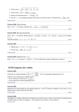 1
   3. Trouver limn→∞    n
                            1+ n    1+ 2 ... 1+ n .
                                       n        n

   4. Trouver limn→∞ ln 1 + π ∑n−1 2+cos(3kπ/n) .
                            n    k=0
                                         1

                                               √
   5. Donner un équivalent pour n → ∞ de ∑nk=1 k.
                                                                                                  1
   6. Soit A1 A2 . . . An un polygone régulier inscrit dans un cercle de rayon 1. Chercher limn→∞ n ∑n A1 Ak .
                                                                                                     k=2

Correction                                                                                                          [004228]



Exercice 2020 Calcul de limite
                                              1                     i       j
Soit f : [0, 1] → R continue. Chercher limn→∞ n2 ∑1≤i j≤n f        n   f   n   .
                                                                                                                    [004229]



Exercice 2021 Moyenne géométrique
                                                                                                      1
Soit f : [0, 1] → R continue. Montrer que 1 + 1 fn
                                                       1
                                                       n      1+ 1 f
                                                                 n
                                                                        2
                                                                        n   ... 1+ 1 f
                                                                                   n
                                                                                         n
                                                                                         n   → exp   t=0   f (t) dt lorsque
n → ∞.
(On pourra utiliser : ∀ x ≥ − 1 , x − x2 ≤ ln x ≤ x)
                              2                                                                                     [004230]




Exercice 2022
                                    2
   1. Montrer que : ∀ x ≥ 0, x − x2 ≤ ln(1 + x) ≤ x.
                                           n
                                 1
   2. Trouver limn→∞ ∏n
                      k=1 1 + k2 +n2           .
Correction                                                                                                          [004231]




Exercice 2023 Intégrale de ln |x − eit |
                                     2π          it
Pour x ∈ R, x = ±1, on pose I =     t=0 ln |x − e | dt.   En utilisant les sommes de Riemann, calculer I.
                                                                                                                    [004233]




127.03 Longueur, aire, volume
Exercice 2024
                                                  cost
                                            x = 1+λ cost
Construire la courbe paramétrée C 11.2            sint   où λ est un paramètre appartenant à [0, 1[.
                                            y = 1+λ cost
Calculer l’aire S limitée par C de deux façons :
– En se ramenant au calcul de 02π (1+λdt 2 .
                                         cost)
– En reconnaissant la nature géométrique de C.
Correction                                                                                                          [000805]



Exercice 2025
Représenter la courbe déﬁnie par son équation polaire ρ = a sin3 θ . Calculer sa longueur L et les aires A1 et A2
                                                                 3
limitées par les deux boucles qu’elle forme.
Correction                                                                                                          [000806]



Exercice 2026
On appelle tore la ﬁgure obtenue par révolution d’un cercle de rayon r autour d’une droite de son plan passant
à distance R de son centre (on suppose r  R). Calculer l’aire A du tore, et son volume V .
Correction                                                                                                          [000807]




                                                           310
 