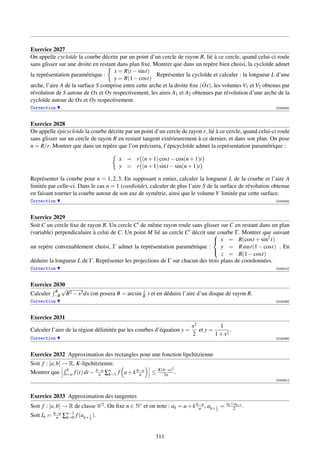 Exercice 2027
On appelle cycloïde la courbe décrite par un point d’un cercle de rayon R, lié à ce cercle, quand celui-ci roule
sans glisser sur une droite en restant dans plan ﬁxe. Montrer que dans un repère bien choisi, la cycloïde admet
                                     x = R(t − sint)
la représentation paramétrique :                        Représenter la cycloïde et calculer : la longueur L d’une
                                     y = R(1 − cost)
arche, l’aire A de la surface S comprise entre cette arche et la droite ﬁxe (Ox), les volumes V1 et V2 obtenus par
révolution de S autour de Ox et Oy respectivement, les aires A1 et A2 obtenues par révolution d’une arche de la
cycloïde autour de Ox et Oy respectivement.
Correction                                                                                                  [000808]



Exercice 2028
On appelle épicycloïde la courbe décrite par un point d’un cercle de rayon r, lié à ce cercle, quand celui-ci roule
sans glisser sur un cercle de rayon R en restant tangent extérieurement à ce dernier, et dans son plan. On pose
n = R/r. Montrer que dans un repère que l’on précisera, l’épicycloïde admet la représentation paramétrique :

                                       x = r (n + 1) cost − cos(n + 1)t
                                       y = r (n + 1) sint − sin(n + 1)t

Représenter la courbe pour n = 1, 2, 3. En supposant n entier, calculer la longueur L de la courbe et l’aire A
limitée par celle-ci. Dans le cas n = 1 (cardioïde), calculer de plus l’aire S de la surface de révolution obtenue
en faisant tourner la courbe autour de son axe de symétrie, ainsi que le volume V limitée par cette surface.
Correction                                                                                                  [000809]



Exercice 2029
Soit C un cercle ﬁxe de rayon R. Un cercle C de même rayon roule sans glisser sur C en restant dans un plan
(variable) perpendiculaire à celui de C. Un point M lié au cercle C décrit une courbe Γ. Montrer que suivant
                                                                               x = R(cost + sin2 t)
                                                                              

un repère convenablement choisi, Γ admet la représentation paramétrique :         y = R sint(1 − cost) . En
                                                                                  z = R(1 − cost)
                                                                              
déduire la longueur L de Γ. Représenter les projections de Γ sur chacun des trois plans de coordonnées.
Correction                                                                                                  [000810]



Exercice 2030
          R
            √                                x
Calculer −R R2 − x2 dx (on posera θ = arcsin R ) et en déduire l’aire d’un disque de rayon R.
Correction                                                                                                  [002098]



Exercice 2031
                                                                        x2          1
Calculer l’aire de la région délimitée par les courbes d’équation y =      et y =        .
                                                                        2         1 + x2
Correction                                                                                                  [002099]



Exercice 2032 Approximation des rectangles pour une fonction lipchitzienne
Soit f : [a, b] → R, K-lipchitzienne.
                 b                                        K(b−a)2
Montrer que t=a f (t) dt − b−a ∑n f a + k b−a
                              n    k=1     n          ≤     2n    .
                                                                                                            [004241]



Exercice 2033 Approximation des tangentes
                                                                                          ak +ak+1
Soit f : [a, b] → R de classe C 2 . On ﬁxe n ∈ N∗ et on note : ak = a + k b−a , ak+ 1 =
                                                                           n                  2    .
                                                                                   2
Soit In =   b−a
             n    ∑n−1 f (ak+ 2 ).
                   k=0        1




                                                        311
 