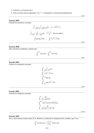 3. Calculer I2 en fonction de I1 .
   4. Faire un dessin faisant apparaître f et f −1 , et interpréter ce résultat géométriquement.
                                                                                                             [000813]



Exercice 2039
Calculer les primitives suivantes :
                                            1                                                   √
                                                                                                6
                                        √     √     dx,                                 (t =      2 + x) ;
                                         2+x+ 3 2+x

                                          1                                    x−1
                                                   dx,                     (       = th u ou coth u) ;
                                   ((x − 1)2 − 4)2                              2

                                        (arcsin x)2 dx                    ;          x2       1 + x3 dx.
                                                                                                             [000814]



Exercice 2040
Sans calculer les intégrales, montrer que
                                                    π/2                             π/2
                                                          sinn xdx =                        cosn xdx.
                                                0                               0
                                                                                                             [002318]



Exercice 2041
Calculer les intégrales suivantes :
                                                                   1     t
                                                                       √       dt,
                                                               0        1 − t2
                                                                   a
                                                                         a2 − t 2 dt,
                                                               0
                                                                   π
                                                                       t 2 sint dt,
                                                               0
                                                                   1         √
                                                                    2
                                                                          cos 1 − t dt.
                                                               1− π4

                                                                                                             [002321]



Exercice 2042
Calculer les intégrales suivantes :
                                                          π    dt
                                                                         ,
                                                      0   (2 + cos2 t)2
                                                        π/4               √
                                                            cos2 t cos 3t cos 2t dt,
                                                      0
                                                          1           dt
                                                              √          √     .
                                                      0        1 + t2 + 1 − t2
                                                                                                             [002322]



Exercice 2043
Soit f une fonction continue dans [0, π]. Montrer, en utilisant un changement de variables, que l’on a
                                            π                                  π        π
                                                x f (sin x) dx =                            f (sin x) dx.
                                        0                                      2    0


                                                                         313
 