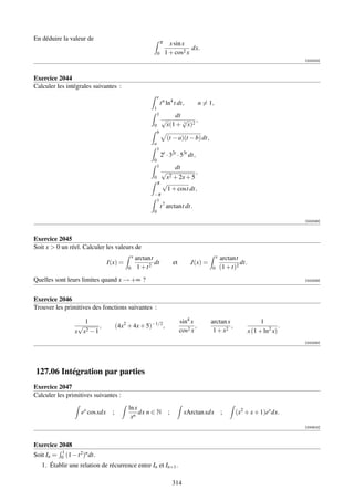En déduire la valeur de                                            π     x sin x
                                                                                  dx.
                                                               0       1 + cos2 x
                                                                                                                                          [002323]



Exercice 2044
Calculer les intégrales suivantes :
                                                               e
                                                                   t n ln4 t dt,            n = 1,
                                                           1
                                                               1       dt
                                                                   √      √ ,
                                                           0        x(1 + 3 x)2
                                                               b
                                                                       (t − a)(t − b) dt,
                                                           a
                                                               1
                                                                   2t · 32t · 53t dt,
                                                           0
                                                               1    dt
                                                               √             ,
                                                           0    x 2 + 2x + 5
                                                             π √
                                                                 1 + cost dt,
                                                           −π
                                                            1
                                                                   t 7 arctant dt.
                                                           0
                                                                                                                                          [002326]



Exercice 2045
Soit x  0 un réel. Calculer les valeurs de
                                                x   arctant                                          x   arctant
                                 I(x) =                     dt              et        J(x) =                      dt.
                                            0        1 + t2                                      0       (1 + t)2
Quelles sont leurs limites quand x → +∞ ?                                                                                                 [002329]




Exercice 2046
Trouver les primitives des fonctions suivantes :

                    1                                                            sin4 x         arctan x                      1
                  √       ,            (4x2 + 4x + 5)−1/2 ,                             ,                ,                            .
                 x x2 − 1                                                        cos2 x          1 + x2                 x (1 + ln2 x)
                                                                                                                                          [002335]




127.06 Intégration par parties
Exercice 2047
Calculer les primitives suivantes :
                                            ln x
                    ex cos xdx     ;             dx n ∈ N               ;         xArctan xdx            ;     (x2 + x + 1)ex dx.
                                             xn
                                                                                                                                          [000815]



Exercice 2048
            1       2 n
Soit In =   0 (1 − t ) dt.
   1. Établir une relation de récurrence entre In et In+1 .

                                                                            314
 