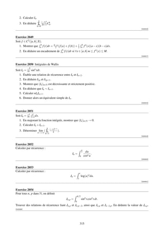 2. Calculer In .
                        n
                             (−1)k k
    3. En déduire ∑          2k+1 Cn .
                       k=0
                                                                                                             [000816]



Exercice 2049
Soit f ∈ C2 ([a, b], R).
                            b        b−a                   1 b
    1. Montrer que          a         2 ( f (a) + f (b)) + 2 a f (x)(a − x)(b − x)dx.
                                f (t)dt =
    2. En déduire un        encadrement de ab f (t)dt si ∀x ∈ [a, b] m ≤ f (x) ≤ M.
                                                                                                             [000817]



Exercice 2050 Intégrales de Wallis
            π
Soit In =   2
            0   sinn tdt.
    1. Établir une relation de récurrence entre In et In+2 .
    2. En déduire I2p et I2p+1 .
    3. Montrer que (In )n∈N est décroissante et strictement positive.
    4. En déduire que In ∼ In+1 .
    5. Calculer nIn In+1 .
    6. Donner alors un équivalent simple de In .
                                                                                                             [000818]



Exercice 2051
            1 xn
Soit In =   0 1+x dx.
    1. En majorant la fonction intégrée, montrer que (In )n∈N → 0.
    2. Calculer In + In+1 .
                                   n
                                       (−1)k+1
    3. Déterminer lim ( ∑                 k    ).
                       n→+∞ k=1
                                                                                                             [000819]



Exercice 2052
Calculer par récurrence :
                                                                         π
                                                                         4    du
                                                         In =                       .
                                                                     0       cosn u
                                                                                                             [000820]



Exercice 2053
Calculer par récurrence :
                                                                     e
                                                       Jn =              log(u)n du.
                                                                 1
                                                                                                             [000821]



Exercice 2054
Pour tous n, p dans N, on déﬁnit
                                                                 π/2
                                                    Jn,p =               sinn t cos p t dt.
                                                             0
Trouver des relations de récurrence liant Jn,p et Jn,p−2 , ainsi que Jn,p et Jn−2,p . En déduire la valeur de Jn,p .
[002336]




                                                                     315
 