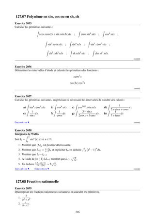 127.07 Polynôme en sin, cos ou en sh, ch
Exercice 2055
Calculer les primitives suivantes :

                              (cos x cos 2x + sin x sin 3x)dx       ;         cos x sin4 xdx       ;   cos6 xdx        ;


                                         sin3 x cos xdx    ;      sin4 xdx      ;        sin3 x cos2 xdx     ;


                                          ch2 x sh2 xdx     ;     sh x ch3 xdx       ;       ch x sh3 xdx.
                                                                                                                                        [000822]



Exercice 2056
Déterminer les intervalles d’étude et calculer les primitives des fonctions :

                                                                   x cos2 x

                                                                cos(2x) cos2 x
                                                                                                                                        [000823]



Exercice 2057
Calculer les primitives suivantes, en précisant si nécessaire les intervalles de validité des calculs :
                                                                                                                         1
        a)           sin8 x cos3 xdx       b)        cos4 xdx     c)       cos2003 x sin xdx           d)                          dx
                                                                                                                 2 + sin x + cos x
                       1                               1                       3 − sin x                            1
        e)                 dx              f)              dx     g)                         dx        h)                  dx
                     sin x                           cos x                 2 cos x + 3 tan x                     7 + tan x

Correction                                                                                                                              [002090]



Exercice 2058
Intégrales de Wallis
                 π
                 2
Soit In =            sinn (x) dx si n ∈ N.
             0
   1. Montrer que (In )n est positive décroissante.
                                     n+1                                        1              n
   2. Montrer que In+2 =             n+2 In   et expliciter In , en déduire     −1   x2 − 1 dx.
   3. Montrer que In ∼ In+1
                                                                    π
   4. A l’aide de (n + 1) In In+1 montrer que In ∼                  2n .
                          1.3...(2n+1)          n
   5. En déduire            2.4...(2n)   ∼2     π.
Indication               Correction                                                                                                     [002096]




127.08 Fraction rationnelle
Exercice 2059
Décomposer les fractions rationnelles suivantes ; en calculer les primitives.
        1
  1. 2          .
     a + x2
        1
  2.      2 2
              .
      (1+x )


                                                                        316
 