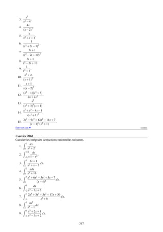 x3
   3.          .
        x2 − 4
           4x
   4.          .
     (x − 2)2
           1
  5. 2             .
     x +x+1
             1
  6.                   .
     (t 2 + 2t − 1)2

           3t + 1
  7.                     .
     (t 2 − 2t + 10)2

         3t + 1
  8. 2               .
     t − 2t + 10
         1
  9. 3       .
     t +1
      x3 + 2
 10.           .
     (x + 1)2
        x+1
 11.             .
     x(x − 2)2
     (x2 − 1)(x3 + 3)
 12.                   .
         2x + 2x2
            x2
 13.                   .
     (x2 + 3)3 (x + 1)
        x7 + x3 − 4x − 1
 14.                         .
           x(x2 + 1)2
        3x4 − 9x3 + 12x2 − 11x + 7
 15.                               .
             (x − 1)3 (x2 + 1)
Correction                                                     [000824]



Exercice 2060
Calculer les intégrales de fractions rationnelles suivantes.
        1 dx
  1.       2
                 .
       0 x +2
        1/2    dx
  2.                .
       −1/2  1 − x2
          3    2x + 1
   3.                   dx.
         2   x2 + x − 3
           2 x dx
   4.         4
                     .
         0 x + 16
           3 x4 + 6x3 − 5x2 + 3x − 7
   5.                                dx.
         0           (x − 4)3
           0      dx
   6.         3 − 7x + 6
                         .
         −2 x
           1 2x4 + 3x3 + 5x2 + 17x + 30
   7.                                    dx.
         −1             x3 + 8
           3 4x2
   8.         4
                    dx.
         2 x −1
           0 x3 + 2x + 1
   9.         3
                         dx.
         −1 x − 3x + 2


                                                       317
 