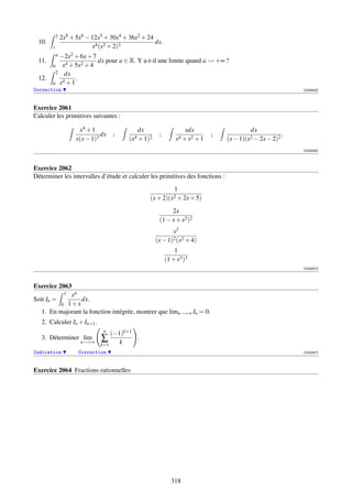 2   2x8 + 5x6 − 12x5 + 30x4 + 36x2 + 24
 10.                                               dx.
       1                   x4 (x2 + 2)3
        −2x2 + 6x + 7
           a
 11.                  dx pour a ∈ R. Y a-t-il une limite quand a → +∞ ?
     0   x4 + 5x2 + 4
       2 dx
 12.     4
              .
     0 x +1
Correction                                                                                                  [000825]



Exercice 2061
Calculer les primitives suivantes :

                      x4 + 1                dx                    xdx                    dx
                               dx   ;                 ;                     ;                           .
                     x(x − 1)3           (x4 + 1)2            x4 + x2 + 1       (x − 1)(x2 − 2x − 2)2
                                                                                                            [000826]



Exercice 2062
Déterminer les intervalles d’étude et calculer les primitives des fonctions :
                                                              1
                                                 (x + 2)(x2 + 2x + 5)

                                                           2x
                                                      (1 − x + x2 )2
                                                            x2
                                                     (x − 1)2 (x2 + 4)
                                                              1
                                                          (1 + x3 )3
                                                                                                            [000827]



Exercice 2063
             xn 1
Soit In =        dx.
          0 1+x
   1. En majorant la fonction intégrée, montrer que limn→+∞ In = 0.
   2. Calculer In + In+1 .
                               n
                                  (−1)k+1
   3. Déterminer lim           ∑          .
                      n→+∞
                              k=1    k
Indication            Correction                                                                            [002097]



Exercice 2064 Fractions rationnelles




                                                            318
 