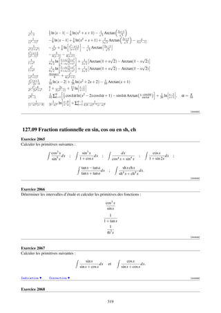 1           1
    x3 −1          3   ln |x − 1| − 1 ln(x2 + x + 1) − √3 Arctan
                                    6
                                                        1        2x+1
                                                                  √
                                                                    3
         1
    (x3 −1)2
                   − 2 ln |x − 1| + 1 ln(x2 + x + 1) + 3√3 Arctan 2x+1 − 3(x3x−1)
                      9                 9
                                                         2            √
                                                                       3
          1                          2 −x+1
    x3 (1+x3 )
                        1    1                   1
                   − 2x2 + 6 ln x(x+1)2 − √3 Arctan 2x−1  √
                                                            3
    x2 +x+1               3         1
    (x2 −1)2
                   − 4(x−1) − 4(x+1)
                                 √      2                     √               √
       1             √ ln 1+x√2+x + √ Arctan(1 + x 2) − Arctan(1 − x 2)
                     1                        1
    1+x4           4 2       1−x√2+x    2    2 2
      x2                                2                     √               √
                     √ ln 1−x√2+x + √ Arctan(1 + x 2) − Arctan(1 − x 2)
                     1                        1
    1+x4           4 2       1+x 2+x    2    2 2
         x         Arctan x2         2
    (x4 +1)2            4    + 4(xx +1)
                                   4
     x 2 +x+1       7                  3                 1
    x3 −2x−4       10  ln |x − 2| + 20 ln(x2 + 2x + 2) − 10 Arctan(x + 1)
         x2 −4     4        3x        11    x−1
    x6 −2x4 +x2    x + 2(x2 −1) + 4 ln x+1
        1           1     9    1              2                            x−cos kα                 1         x−1            π
    x20 −1         10 ∑k=1 2 cos kα ln(x − 2x cos kα + 1) − sin kα Arctan sin kα                  + 20 ln     x+1   ,   α=   10
            1          1       x−b        n−1      1
    (x−a)n (x−b)   (b−a)n ln x−a + ∑k=1 k(b−a)n−k (x−a)k

                                                                                                                             [004263]




127.09 Fraction rationnelle en sin, cos ou en sh, ch
Exercice 2065
Calculer les primitives suivantes :

                       cos3 x              sin3 x                         dx                    cos x
                              dx   ;               dx   ;                             ;                  dx     ;
                       sin5 x            1 + cos x                  cos4 x + sin4 x           1 + sin 2x

                                          tan x − tan a                   sh x ch x
                                                        dx     ;                      dx.
                                          tan x + tan a                 sh4 x + ch4 x
                                                                                                                             [000828]



Exercice 2066
Déterminer les intervalles d’étude et calculer les primitives des fonctions :

                                                             cos3 x
                                                              sin x
                                                                1
                                                            1 + tan x
                                                                1
                                                              th2 x
                                                                                                                             [000829]



Exercice 2067
Calculer les primitives suivantes :
                                             sin x                            cos x
                                                       dx      et                       dx.
                                         sin x + cos x                    sin x + cos x

Indication         Correction                                                                                                [002089]



Exercice 2068


                                                              319
 