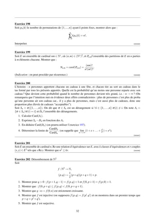 Exercice 198
Soit pn (k) le nombre de permutations de {1, ..., n} ayant k points ﬁxes, montrer alors que :
                                                   n
                                                  ∑ kpn (k) = n!.
                                                  k=0

Interpréter.                                                                                                 [000245]




Exercice 199
Soit E un ensemble de cardinal nm ∈ N∗ , où (n, m) ∈ (N∗ )2 , et Pn,m l’ensemble des partitions de E en n parties
à m éléments chacune. Montrer que :
                                                                   (nm)!
                                          Nn,m = card(Pn,m ) =            .
                                                                  n!(m!)n
(Indication : on peut procéder par récurrence.)                                                              [000246]




Exercice 200
L’histoire : n personnes apportent chacune un cadeau à une fête, et chacun tire au sort un cadeau dans le
tas formé par tous les présents apportés. Quelle est la probabilité qu’au moins une personne reparte avec son
cadeau ? Que devient cette probabilité quand le nombre de personnes devient très grand, i.e. : n → ∞ ? (On
remarquera que l’intuition met en évidence deux effets contradictoires : plus de personnes c’est plus de proba
qu’une personne ait son cadeau car... il y a plus de personnes, mais c’est aussi plus de cadeaux, donc une
proportion plus élevée de cadeaux “acceptables”).
Soit Sn = σ ({1, . . . , n}). On dit que σ ∈ Sn est un dérangement si ∀i ∈ {1, . . . , n} σ (i) = i. On note Ai =
{σ ∈ Sn /σ (i) = i} et Dn l’ensemble des dérangements.
   1. Calculer Card(Ai ).
   2. Exprimer Sn − Dn en fonction des Ai .
   3. En déduire Card(Dn ) (on pourra utiliser l’exercice 197).
                              CardDn                                          n
   4. Déterminer la limite de        . (on rappelle que lim (1 + x + . . . + x ) = ex ).
                                                                             n!
                              CardSn                     n→+∞
                                                                                                             [000247]



Exercice 201
Soit E un ensemble de cardinal n, Re une relation d’équivalence sur E, avec k classes d’équivalences et r couples
(x, y) ∈ E 2 tels que x Re y. Montrer que n2 ≤ kr.                                                          [000248]




Exercice 202 Dénombrement de N2
Soit

                                        f : N2 → N,
                                                 1
                                        (p, q) → (p + q)(p + q + 1) + p.
                                                 2
   1. Montrer pour q  0 : f (p + 1, q − 1) = f (p, q) + 1 et f (0, p + 1) = f (p, 0) + 1.
   2. Montrer que : f (0, p + q) ≤ f (p, q)  f (0, p + q + 1).
   3. Montrer que g : n → f (0, n) est strictement croissante.
   4. Montrer que f est injective (on supposera f (p, q) = f (p , q ) et on montrera dans un premier temps que
      p + q = p + q ).
   5. Montrer que f est surjective.

                                                        32
 