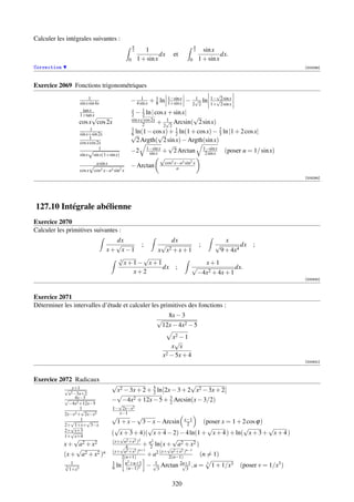 Calculer les intégrales suivantes :
                                                     π                                 π
                                                     2      1                          2     sin x
                                                                   dx     et                         dx.
                                                 0       1 + sin x                 0       1 + sin x
Correction                                                                                                                          [002095]



Exercice 2069 Fonctions trigonométriques
                                                                                                     √
                            1                                                                      1−√2 sin x
                      sin x sin 4x               − 4 sin x + 1 ln
                                                      1
                                                             8
                                                                        1−sin x
                                                                        1+sin x
                                                                                     1
                                                                                  − 2√2 ln         1+ 2 sin x
                        tan x                    x     1
                      1+tan√  x                  2 −√ ln | cos x + sin x| √
                                                       2
                                                 sin x cos 2x    1
                      cos x cos 2x                     2      + 2√2 Arcsin( 2 sin x)
                            1                    1                  1                2
                      sin x+sin 2x
                            1
                                                 √ln(1 − cos x) + 2 ln(1 + cos x) − 3
                                                 6            √                                         ln |1 + 2 cos x|
                      cos x cos 2x                 2 Argth( 2 sin x) − Argth(sin x)
                                                                √
                           √ 1                   −2 1−sin x + 2 Arctan 1−sinxx (poser u = 1/ sin x)
                                                        sin x                   2 sin
                      sin x sin x(1+sin x)
                                                              √
                              √a sin x                         cos2 x−a2 sin2 x
                                                 − Arctan            a
                      cos x   cos2 x−a2 sin2 x
                                                                                                                                    [004264]




127.10 Intégrale abélienne
Exercice 2070
Calculer les primitives suivantes :
                                       dx             dx               x
                                       √      ;   √           ;    √         dx                                      ;
                                     x+ x−1      x x 2 +x+1          9 + 4x4
                                       √3
                                               √
                                          x+1− x+1              x+1
                                                   dx ;     √              dx.
                                            x+2              −4x2 + 4x + 1
                                                                                                                                    [000830]



Exercice 2071
Déterminer les intervalles d’étude et calculer les primitives des fonctions :
                                                                    8x − 3
                                                                 √
                                                                  12x − 4x2 − 5
                                                                       x2 − 1
                                                                        √
                                                                      x x
                                                                   x2 − 5x + 4
                                                                                                                                    [000831]



Exercice 2072 Radicaux
                                       √                             √
             √ x+1                      x2 − 3x + 2 + 5 ln 2x − 3 + 2 x2 − 3x + 2
                                                      2
               x2 −3x+2                 √
             √ 4x−3                    − −4x2 + 12x − 5 + 3 Arcsin(x − 3/2)
               −4x2 +12x−5               √                   2
                    1√                 1− 2x−x2
             2x−x2 + 2x−x2               x−1
                                       √          √
                √ 1 √                    1 + x − 3 − x − Arcsin x−1       (poser x = 1 + 2 cos ϕ)
             2+√1+x+ 3−x                                            2
             2+√x+3
                                        √             √                    √             √        √
             1+ x+4
                                       ( x + 3 + 4)( x + 4 − 2) − 4 ln(1 + x + 4 ) + ln( x + 3 + x + 4 )
                  √                       √                     √
                                       (x+ a2 +x2 )2    2
             x + a2 + x 2                 √ 4        + a ln(x + a2 + x2 )
                                                       2      √
                 √                     (x+ a2 +x2 )n+1           a2 +x2 n−1
             (x + a2 + x2 )n               2(n+1)      + a2 (x+ 2(n−1) )                   (n = 1)
             √1                        1     u2 +u+1      1          2u+1
             3                         6 ln (u−1)2 − 3 Arctan
                                                         √            √ ,u                 =   3
                                                                                                   1 + 1/x3     (poser v = 1/x3 )
               1+x3                                                      3


                                                                          320
 