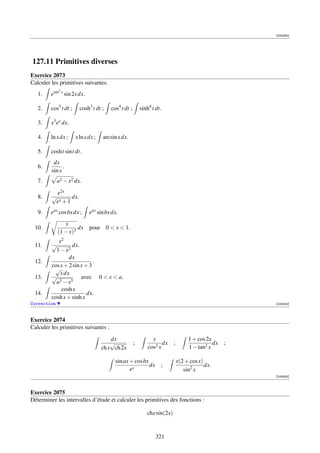 [004265]




127.11 Primitives diverses
Exercice 2073
Calculer les primitives suivantes.
             2
   1.    esin x sin 2x dx.

   2.    cos5 t dt ;     cosh3 t dt ;   cos4 t dt ;       sinh4 t dt.

   3.    x3 ex dx.

   4.    ln x dx ;     x ln x dx ;   arcsin x dx.

   5.    cosht sint dt.
          dx
   6.          .
         sin x
   7.        a2 − x2 dx.

           e2x
   8.    √       dx.
          ex + 1
   9.    eax cos bx dx ;      eax sin bx dx.
                x
 10.                  dx      pour 0  x  1.
             (1 − x)3
            x2
 11.     √        dx.
           1 − x2
                 dx
 12.                         .
         cos x + 2 sin x + 3
          √
             x dx
 13.     √             avec 0  x  a.
           a3 − x3
             cosh x
 14.                      dx.
         cosh x + sinh x
Correction                                                                         