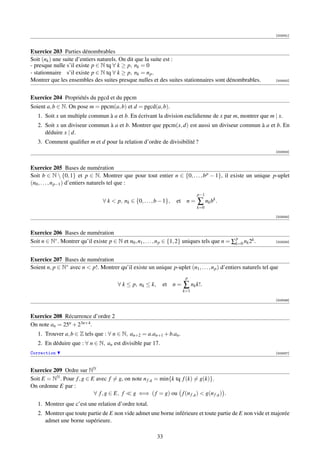 [003051]



Exercice 203 Parties dénombrables
Soit (nk ) une suite d’entiers naturels. On dit que la suite est :
- presque nulle s’il existe p ∈ N tq ∀ k ≥ p, nk = 0
- stationnaire s’il existe p ∈ N tq ∀ k ≥ p, nk = n p .
Montrer que les ensembles des suites presque nulles et des suites stationnaires sont dénombrables.               [003052]




Exercice 204 Propriétés du pgcd et du ppcm
Soient a, b ∈ N. On pose m = ppcm(a, b) et d = pgcd(a, b).
   1. Soit x un multiple commun à a et b. En écrivant la division euclidienne de x par m, montrer que m | x.
   2. Soit x un diviseur commun à a et b. Montrer que ppcm(x, d) est aussi un diviseur commun à a et b. En
      déduire x | d.
   3. Comment qualiﬁer m et d pour la relation d’ordre de divisibilité ?
                                                                                                                 [003053]



Exercice 205 Bases de numération
Soit b ∈ N  {0, 1} et p ∈ N. Montrer que pour tout entier n ∈ {0, . . . , b p − 1}, il existe un unique p-uplet
(n0 , . . . , n p−1 ) d’entiers naturels tel que :
                                                                               p−1
                                  ∀ k  p, nk ∈ {0, . . . , b − 1},   et n =    ∑ nk bk .
                                                                               k=0

                                                                                                                 [003054]



Exercice 206 Bases de numération
                                                                                                 p
Soit n ∈ N∗ . Montrer qu’il existe p ∈ N et n0 , n1 , . . . , n p ∈ {1, 2} uniques tels que n = ∑k=0 nk 2k .     [003055]




Exercice 207 Bases de numération
Soient n, p ∈ N∗ avec n  p!. Montrer qu’il existe un unique p-uplet (n1 , . . . , n p ) d’entiers naturels tel que
                                                                          p
                                         ∀ k ≤ p, nk ≤ k,      et n =    ∑ nk k!.
                                                                         k=1

                                                                                                                 [003056]



Exercice 208 Récurrence d’ordre 2
On note an = 25n + 23n+4 .
   1. Trouver a, b ∈ Z tels que : ∀ n ∈ N, an+2 = a.an+1 + b.an .
   2. En déduire que : ∀ n ∈ N, an est divisible par 17.
Correction                                                                                                       [003057]




Exercice 209 Ordre sur NN
Soit E = NN . Pour f , g ∈ E avec f = g, on note n f ,g = min{k tq f (k) = g(k)}.
On ordonne E par :
                            ∀ f , g ∈ E, f  g ⇐⇒ ( f = g) ou f (n f ,g )  g(n f ,g ) .
   1. Montrer que c’est une relation d’ordre total.
   2. Montrer que toute partie de E non vide admet une borne inférieure et toute partie de E non vide et majorée
      admet une borne supérieure.

                                                            33
 