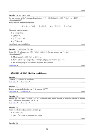 [003058]




Exercice 210 f ◦ f (n) = n + k
On veut montrer qu’il n’existe pas d’application f : N → N vériﬁant : ∀ n ∈ N, f ( f (n)) = n + 1987.
(Olympiades 1987)
Soit f une telle application. On pose :

                    E = {0, . . . , 1986},   F = N  E,      G = f (N) ∩ E,       H = E  G.

Démontrer successivement :
   1. f est injective,
   2. f (F) ⊂ F,
   3. f −1 (F) = F ∪ G,
   4. f −1 (G) = H,
puis obtenir une contradiction.                                                                            [003059]




Exercice 211 f ( f (n))  f (n + 1)
Soit f : N → N telle que : ∀ n ∈ N, f ( f (n))  f (n + 1). On veut montrer que f = idN .
(Olympiades 1977)
   1. Montrer que ∀ n ∈ N, ∀ x ≥ n, f (x) ≥ n.
   2. Soit n ∈ N et a ≥ n tel que f (a) = min{ f (x) tq x ≥ n}. Montrer que a = n.
   3. En déduire que f est strictement croissante, puis conclure.
Correction                                                                                                 [003060]




103.01 Divisibilité, division euclidienne
Exercice 212
Combien 15! admet-il de diviseurs ?
Indication         Correction                                                                              [000249]



Exercice 213
Trouver le reste de la division par 13 du nombre 1001000 .
Indication         Correction                                                                              [000250]



Exercice 214
Sachant que l’on a 96842 = 256 × 375 + 842, déterminer, sans faire la division, le reste de la division du nombre
96842 par chacun des nombres 256 et 375.
Indication         Correction                                                                              [000251]



Exercice 215
Soient m ≥ 1 et n ≥ 2 des entiers ; montrer que :
   1. n − 1|nm − 1 ;
   2. (n − 1)2 |nm − 1 si et seulement si n − 1|m.
                                                                                                           [000252]



Exercice 216


                                                       34
 