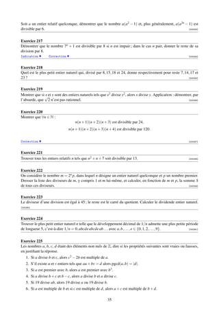 Soit a un entier relatif quelconque, démontrer que le nombre a(a2 − 1) et, plus généralement, a(a2n − 1) est
divisible par 6.                                                                                      [000253]




Exercice 217
Démontrer que le nombre 7n + 1 est divisible par 8 si n est impair ; dans le cas n pair, donner le reste de sa
division par 8.
Indication         Correction                                                                                  [000254]



Exercice 218
Quel est le plus petit entier naturel qui, divisé par 8, 15, 18 et 24, donne respectivement pour reste 7, 14, 17 et
23 ?                                                                                                        [000255]



Exercice 219
Montrer que si √et y sont des entiers naturels tels que x2 divise y2 , alors x divise y. Application : démontrer, par
               x
l’absurde, que 2 n’est pas rationnel.                                                                         [000256]




Exercice 220
Montrer que ∀n ∈ N :
                                     n(n + 1)(n + 2)(n + 3) est divisible par 24,
                                n(n + 1)(n + 2)(n + 3)(n + 4) est divisible par 120.


Correction                                                                                                     [000257]



Exercice 221
Trouver tous les entiers relatifs n tels que n2 + n + 7 soit divisible par 13.                                 [000258]




Exercice 222
On considère le nombre m = 2n p, dans lequel n désigne un entier naturel quelconque et p un nombre premier.
Dresser la liste des diviseurs de m, y compris 1 et m lui-même, et calculer, en fonction de m et p, la somme S
de tous ces diviseurs.                                                                                    [000259]



Exercice 223
Le diviseur d’une division est égal à 45 ; le reste est le carré du quotient. Calculer le dividende entier naturel.
[000260]



Exercice 224
Trouver le plus petit entier naturel n telle que le développement décimal de 1/n admette une plus petite période
de longueur 5, c’est-à-dire 1/n = 0, abcde abcde ab . . . avec a, b, . . . , e ∈ {0, 1, 2, . . . , 9}.    [000261]




Exercice 225
Les nombres a, b, c, d étant des éléments non nuls de Z, dire si les propriétés suivantes sont vraies ou fausses,
en justiﬁant la réponse.
    1. Si a divise b et c, alors c2 − 2b est multiple de a.
    2. S’il existe u et v entiers tels que au + bv = d alors pgcd(a, b) = |d|.
    3. Si a est premier avec b, alors a est premier avec b3 .
    4. Si a divise b + c et b − c, alors a divise b et a divise c.
    5. Si 19 divise ab, alors 19 divise a ou 19 divise b.
    6. Si a est multiple de b et si c est multiple de d, alors a + c est multiple de b + d.

                                                           35
 