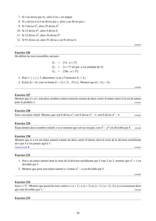 7. Si 4 ne divise pas bc, alors b ou c est impair.
   8. Si a divise b et b ne divise pas c, alors a ne divise pas c.
   9. Si 5 divise b2 , alors 25 divise b2 .
  10. Si 12 divise b2 , alors 4 divise b.
  11. Si 12 divise b2 , alors 36 divise b2 .
  12. Si 91 divise ab, alors 91 divise a ou 91 divise b.
                                                                                                               [000262]



Exercice 226
On déﬁnit les trois ensembles suivants :

                                    E1 = {7n , n ∈ N}
                                    E2 = {n ∈ N tel que n est multiple de 4}
                                    E3 = {28n , n ∈ N}

   1. Pour 1 ≤ i, j ≤ 3, déterminer si on a l’inclusion Ei ⊂ E j .
   2. Ecrire E1 ∩ E2 sous la forme E = {n ∈ N , P(n)}. Montrer que E1 ∩ E2 = E3 .
                                                                                                               [000263]



Exercice 227
Montrer que si r et s sont deux nombres entiers naturels somme de deux carrés d’entiers alors il en est de même
pour le produit rs.                                                                                        [000264]




Exercice 228
Soit n un entier relatif. Montrer que soit 8 divise n2 , soit 8 divise n2 − 1, soit 8 divise n2 − 4.           [000265]




Exercice 229
Étant donnés deux nombres relatifs n et p montrer que soit np est pair, soit n2 − p2 est divisible par 8.      [000266]




Exercice 230
Montrer que si n est un entier naturel somme de deux carrés d’entiers alors le reste de la division euclidienne
de n par 4 n’est jamais égal à 3.
Correction                                                                                                     [000267]



Exercice 231
   1. Soit n un entier naturel dont le reste de la division euclidienne par 5 vaut 2 ou 3, montrer que n2 + 1 est
      divisible par 5.
   2. Montrer que pour tout entier naturel n, l’entier n5 − n est divisible par 5.
                                                                                                               [000268]



Exercice 232
Soit n ∈ N∗ . Montrer que parmi les trois entiers n.(n + 1), n.(n + 2) et (n + 1).(n + 2), il y en a exactement deux
qui sont divisibles par 3.                                                                                    [000269]




Exercice 233




                                                          36
 