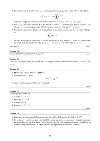 1. Pour tout couple de nombres réels (x, y) montrer, par récurrence, que pour tout n ∈ N∗ on a la relation
                                                                                  n−1
                                                (∗) xn − yn = (x − y). ∑ xk yn−1−k .
                                                                                  k=0

           Indication : on pourra écrire de deux manières différentes la quantité y(xn − yn ) + (x − y)xn .
    2. Soit (a, b, p) des entiers éléments de N. En utilisant la formule (∗), montrer que s’il existe un entier l ∈ N
       tel que b = a + pl, alors pour tout n ∈ N∗ , il existe un entier m ∈ N tel que bn = an + pm.
    3. Soient a, b, p des entiers éléments de N, en utilisant la question 2, montrer que si a − b est divisible par
       p,
                                                             p−1
                                                             ∑ ak b p−k−1
                                                             k=0

           est aussi divisible par p. En déduire, à l’aide de la question 2 et de la formule (∗), que si a − b est divisible
           par pn i.e. il existe un entier l ∈ N tel que a − b = l.pn , alors a p − b p est divisible par pn+1 .
Correction                                                                                                           [000270]



Exercice 234
Calculer 20002000 modulo 7 et 2500 modulo 3.                                                                         [000271]



Exercice 235
Soit a, b ∈ Z2 dont les restes modulo 11 sont 7 et 2 respectivement. Donner le reste modulo 11 de a2 − b2 .
[000272]



Exercice 236
    1. Montrer que 7 divise 22225555 + 55552222 ;
    2. montrer que que 11 divise
                                                                      10               5
                                                                105                 510
                                                          105                 510
                                                         5                 + 10            ;

    3. trouver un critère de divisibilité par 8 puis par 6.
                                                                                                                     [000273]



Exercice 237
Montrer que pour tout n  0 :
    1. 7 divise 32n+1 + 2n+2
    2. 11 divise 26n+3 + 32n+1
    3. 6 divise 5n3 + n
    4. 8 divise 5n + 2.3n−1 + 1 .
                                                                                                                     [000274]



Exercice 238
    1. Déterminer la somme des chiffres de la somme des chiffres de la somme des chiffres de 3500 .
    2. On se donne 51 nombres compris entre 1 et 100. Montrer que parmi ces nombres il y en a nécessairement
       au moins deux tels que l’un divise l’autre. Montrer que l’on peut toujours trouver un ensemble de 50
       nombres compris entre entre 1 et 100 ne vériﬁant pas la propriété de divisibilité ci-dessus.




                                                                  37
 
