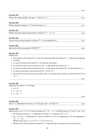 [000275]



Exercice 239
Trouver les entiers positifs n tels que n − 1 divise n2 + 1.                                                  [000276]




Exercice 240
Montrer que pour chaque n ∈ N, 4 ne divise pas n2 + 1.                                                        [000277]




Exercice 241
Montrer que pour chaque entier positif n, 49 divise 23n+3 − 7n − 8.                                           [000278]




Exercice 242
Trouver tous les entiers positifs a tels que a10 + 1 est divisible par 10.                                    [000279]




Exercice 243
Quel est le chiffre des unités de 1997199710 ?                                                                [000280]




Exercice 244
Montrer que :
   1. Si un entier est de la forme 6k + 5, alors il est nécessairement de la forme 3k − 1, alors que la réciproque
      est fausse.
   2. Le carré d’un entier de la forme 5k + 1 est aussi de cette forme.
   3. Le carré d’un entier est de la forme 3k ou 3k + 1, mais jamais de la forme 3k + 2.
   4. Le carré d’un entier est de la forme 4k ou 4k + 1, mais jamais de la forme 4k + 2 ni de la forme 4k + 3.
   5. Le cube de tout entier est de la forme 9k, 9k + 1 ou 9k + 8.
   6. Si un entier est à la fois un carré et un cube, alors c’est une puissance sixième, et il est de la forme 7k ou
      7k + 1.
                                                                                                              [000281]



Exercice 245
Déterminer les entiers n ∈ N tels que :
   1. n|n + 8.
   2. n − 1|n + 11.
   3. n − 3|n3 − 3.
                                                                                                              [000282]



Exercice 246
Soit k ∈ Z. Déterminer les entiers n ∈ N∗ tels que (n|2k + 1 et n|9k + 4).                                    [000283]




Exercice 247
Montrer que ∀(a, b) ∈ N × N∗ il existe un unique r(a) ∈ {0, . . . , b − 1} tel qu’il existe q ∈ N avec a = bq + r(a).
   1. En utilisant ceci pour b = 13, déterminer les entiers n ∈ N tels que 13|n2 + n + 7.
   2. Si a ∈ N et b = 7, déterminer les valeurs possibles de r(a2 ) (on rappelle que r(a2 ) doit appartenir à
      {0, . . . , b − 1}).
      Montrer alors que ∀(x, y) ∈ N2 (7|x2 + y2 ) ssi (7|x et 7|y).
   3. Montrer qu’un entier positif de la forme 8k + 7 ne peut pas être la somme de trois carrés d’entiers.

                                                         38
 
