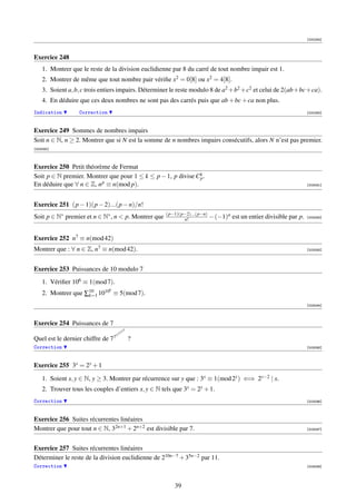 [000284]



Exercice 248
    1. Montrer que le reste de la division euclidienne par 8 du carré de tout nombre impair est 1.
    2. Montrer de même que tout nombre pair vériﬁe x2 = 0[8] ou x2 = 4[8].
    3. Soient a, b, c trois entiers impairs. Déterminer le reste modulo 8 de a2 +b2 +c2 et celui de 2(ab+bc+ca).
    4. En déduire que ces deux nombres ne sont pas des carrés puis que ab + bc + ca non plus.
Indication        Correction                                                                                        [000285]



Exercice 249 Sommes de nombres impairs
Soit n ∈ N, n ≥ 2. Montrer que si N est la somme de n nombres impairs consécutifs, alors N n’est pas premier.
[003090]



Exercice 250 Petit théorème de Fermat
Soit p ∈ N premier. Montrer que pour 1 ≤ k ≤ p − 1, p divise Ck .
                                                              p
En déduire que ∀ n ∈ Z, n p ≡ n(mod p).                                                                             [003091]




Exercice 251 (p − 1)(p − 2)...(p − n)/n!
                                                      (p−1)(p−2)...(p−n)
Soit p ∈ N∗ premier et n ∈ N∗ , n  p. Montrer que           n!            − (−1)n est un entier divisible par p.   [003092]




Exercice 252 n7 ≡ n(mod 42)
Montrer que : ∀ n ∈ Z, n7 ≡ n(mod 42).                                                                              [003093]




Exercice 253 Puissances de 10 modulo 7
    1. Vériﬁer 106 ≡ 1(mod 7).
                                 k
    2. Montrer que ∑10 1010 ≡ 5(mod 7).
                    k=1

                                                                                                                    [003094]



Exercice 254 Puissances de 7
                                          7   7
                                   7   77
Quel est le dernier chiffre de   77               ?
Correction                                                                                                          [003095]



Exercice 255 3x = 2y + 1

    1. Soient x, y ∈ N, y ≥ 3. Montrer par récurrence sur y que : 3x ≡ 1(mod 2y ) ⇐⇒ 2y−2 | x.
    2. Trouver tous les couples d’entiers x, y ∈ N tels que 3x = 2y + 1.
Correction                                                                                                          [003096]



Exercice 256 Suites récurrentes linéaires
Montrer que pour tout n ∈ N, 32n+1 + 2n+2 est divisible par 7.                                                      [003097]




Exercice 257 Suites récurrentes linéaires
Déterminer le reste de la division euclidienne de 210n−7 + 35n−2 par 11.
Correction                                                                                                          [003098]




                                                         39
 